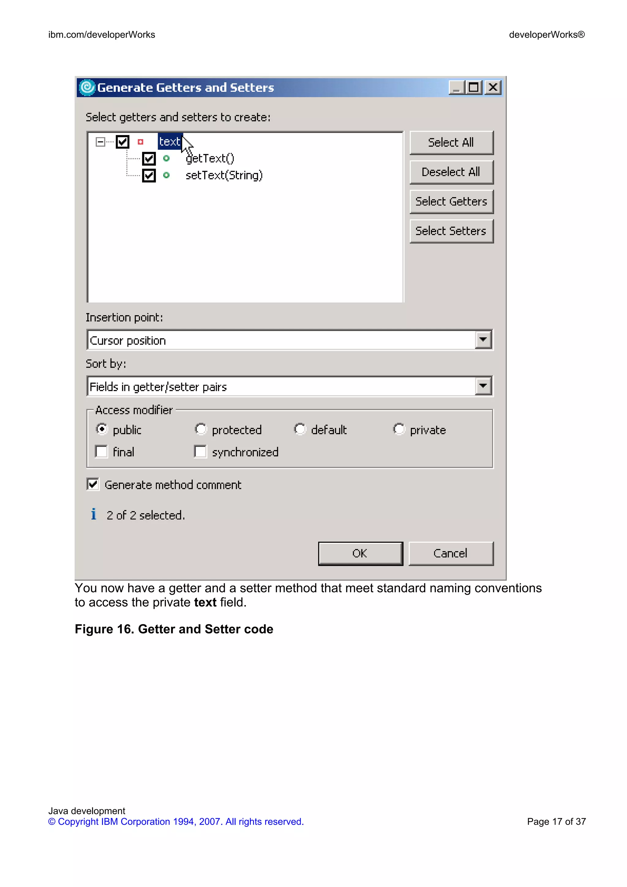 ibm.com/developerWorks developerWorks® You now have a getter and a setter method that meet standard naming conventions to access the private text field. Figure 16. Getter and Setter code Java development © Copyright IBM Corporation 1994, 2007. All rights reserved. Page 17 of 37 
