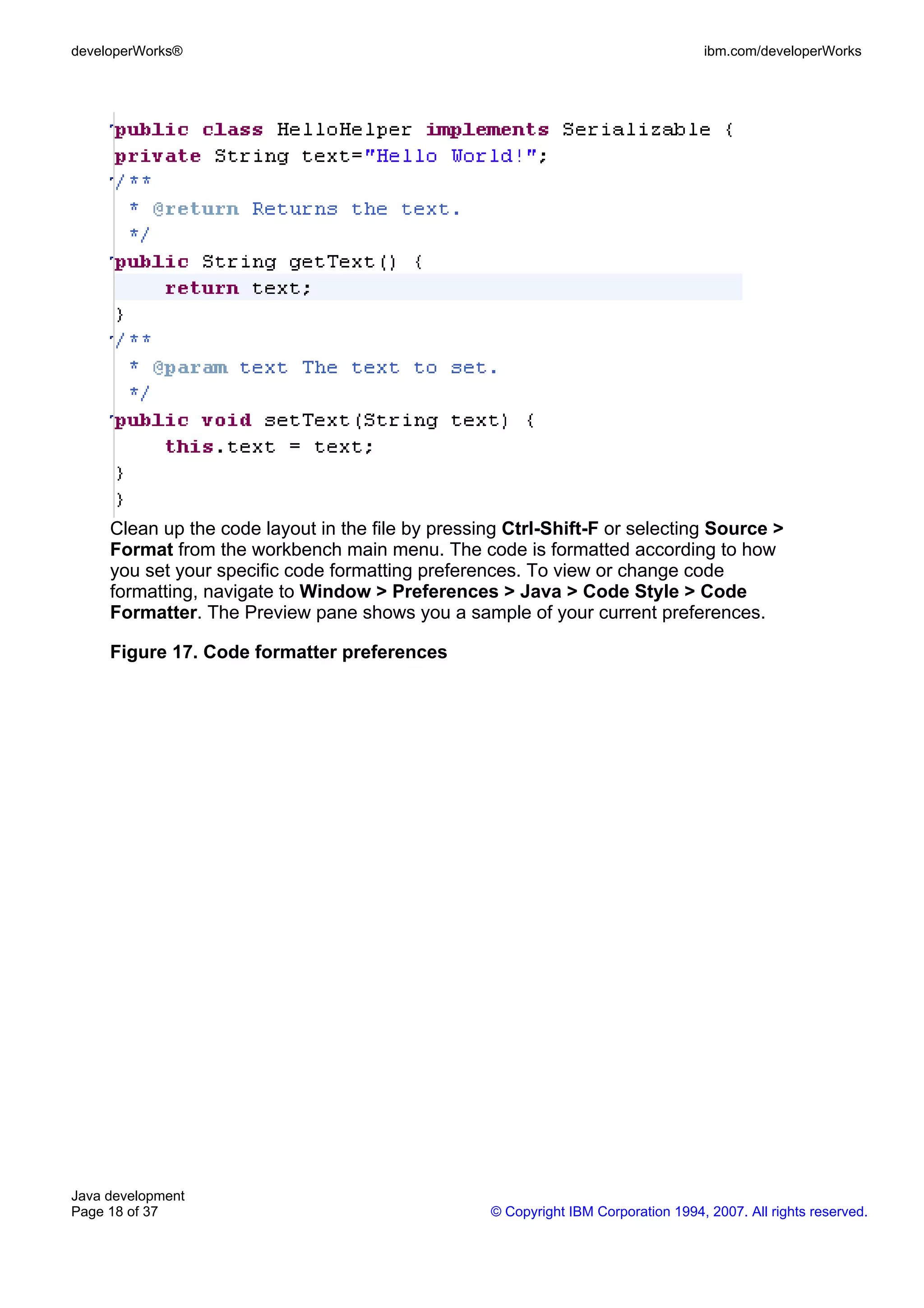 developerWorks® ibm.com/developerWorks Clean up the code layout in the file by pressing Ctrl-Shift-F or selecting Source > Format from the workbench main menu. The code is formatted according to how you set your specific code formatting preferences. To view or change code formatting, navigate to Window > Preferences > Java > Code Style > Code Formatter. The Preview pane shows you a sample of your current preferences. Figure 17. Code formatter preferences Java development Page 18 of 37 © Copyright IBM Corporation 1994, 2007. All rights reserved. 