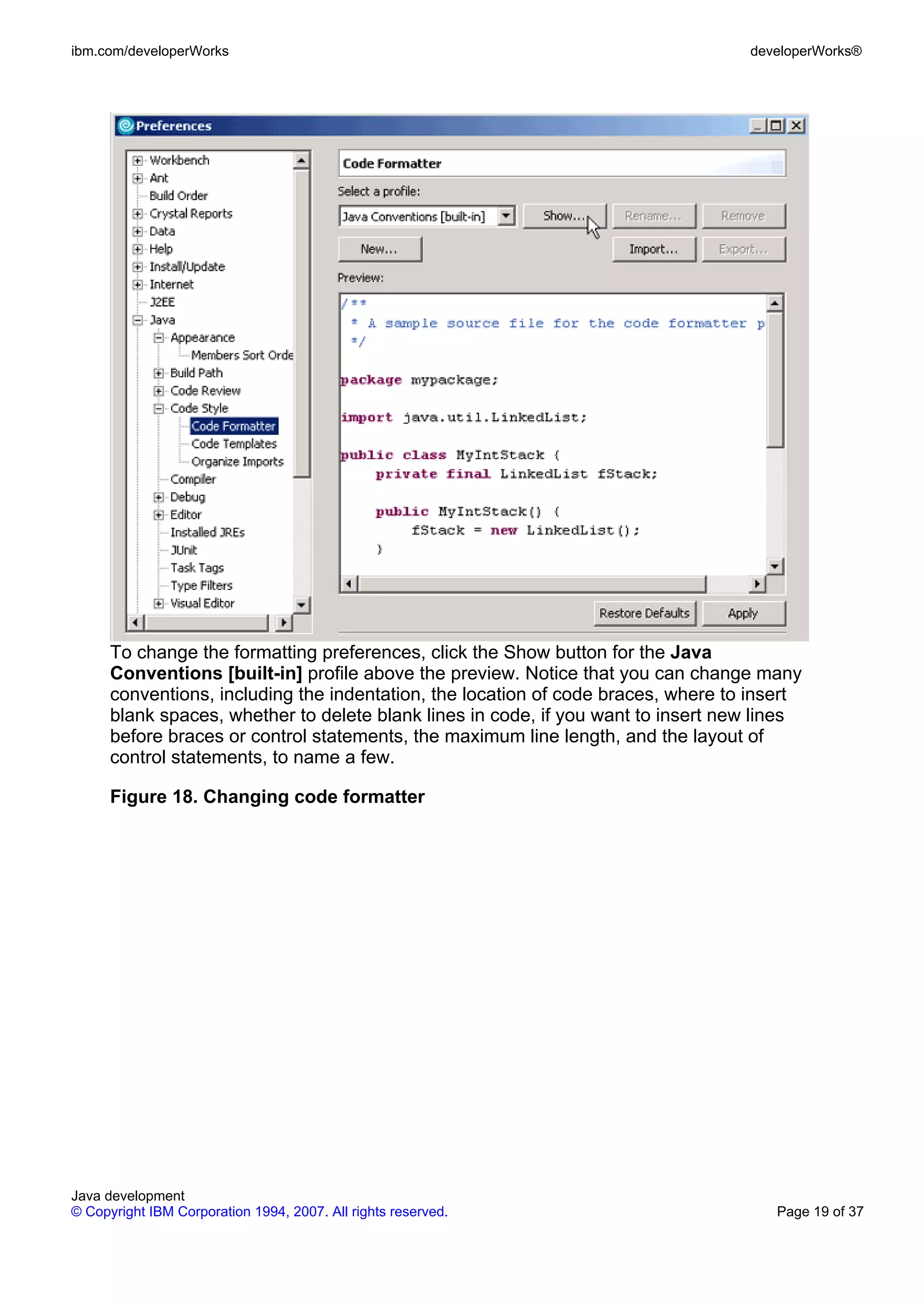 ibm.com/developerWorks developerWorks® To change the formatting preferences, click the Show button for the Java Conventions [built-in] profile above the preview. Notice that you can change many conventions, including the indentation, the location of code braces, where to insert blank spaces, whether to delete blank lines in code, if you want to insert new lines before braces or control statements, the maximum line length, and the layout of control statements, to name a few. Figure 18. Changing code formatter Java development © Copyright IBM Corporation 1994, 2007. All rights reserved. Page 19 of 37 