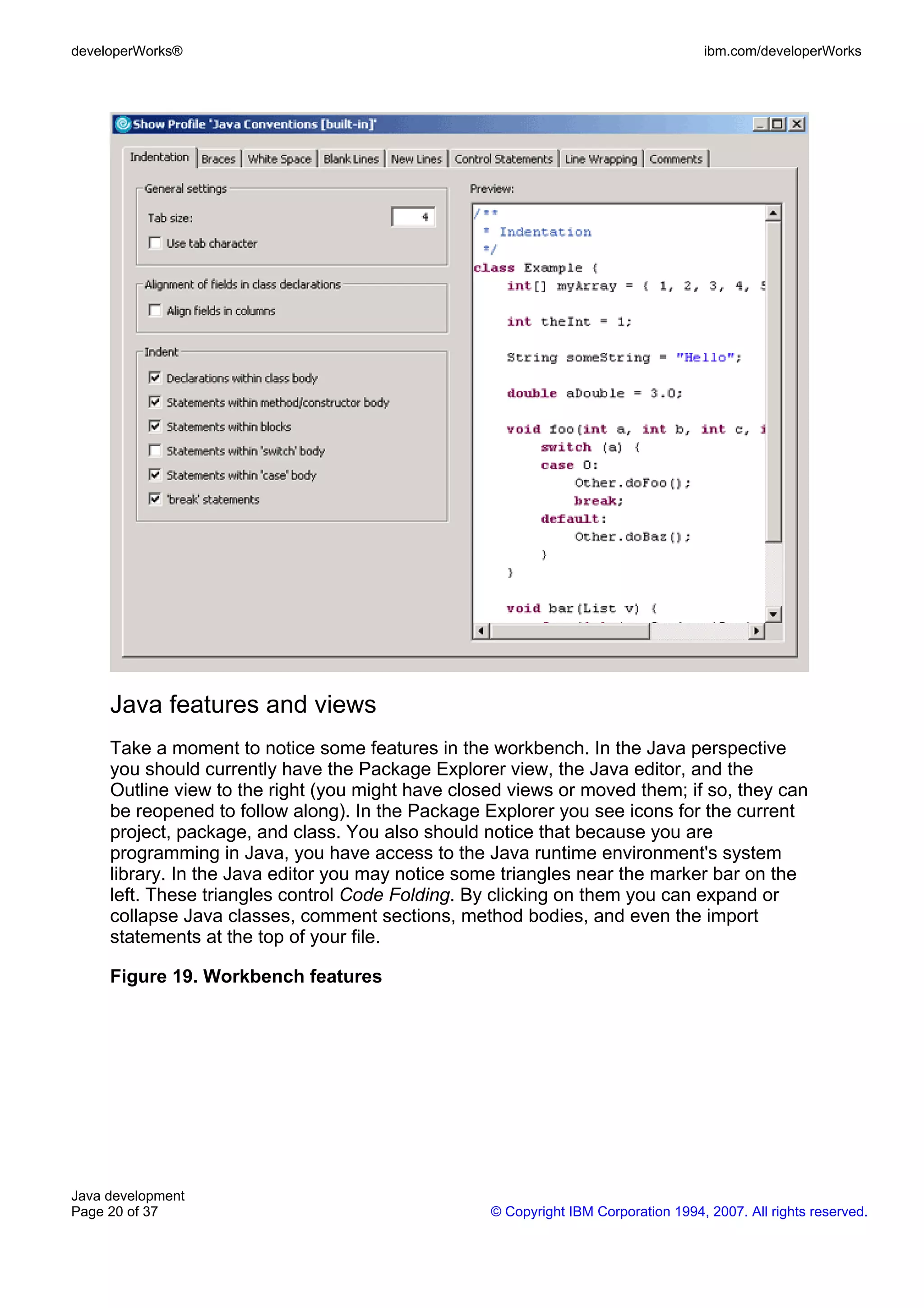 developerWorks® ibm.com/developerWorks Java features and views Take a moment to notice some features in the workbench. In the Java perspective you should currently have the Package Explorer view, the Java editor, and the Outline view to the right (you might have closed views or moved them; if so, they can be reopened to follow along). In the Package Explorer you see icons for the current project, package, and class. You also should notice that because you are programming in Java, you have access to the Java runtime environment's system library. In the Java editor you may notice some triangles near the marker bar on the left. These triangles control Code Folding. By clicking on them you can expand or collapse Java classes, comment sections, method bodies, and even the import statements at the top of your file. Figure 19. Workbench features Java development Page 20 of 37 © Copyright IBM Corporation 1994, 2007. All rights reserved. 