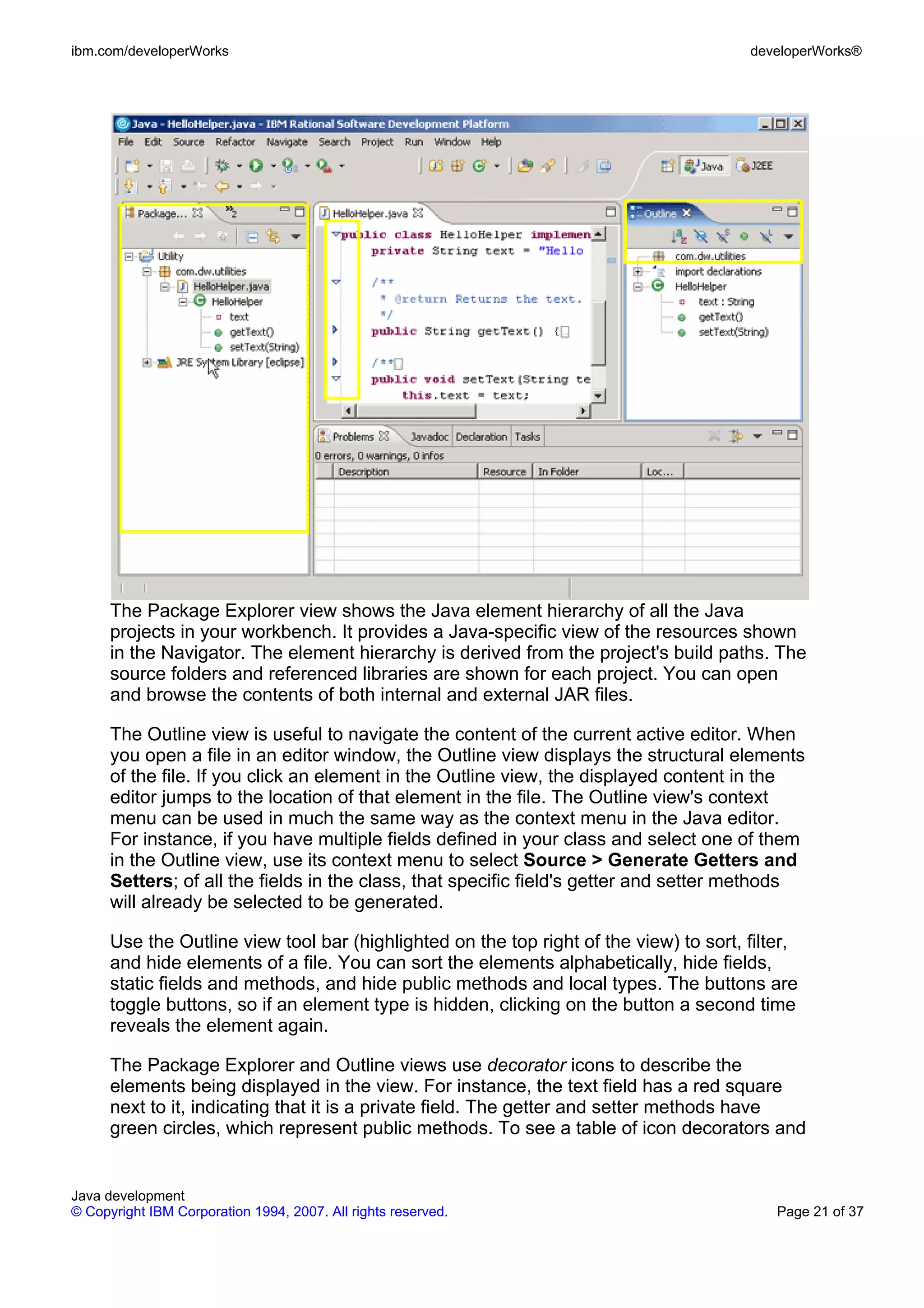 ibm.com/developerWorks developerWorks® The Package Explorer view shows the Java element hierarchy of all the Java projects in your workbench. It provides a Java-specific view of the resources shown in the Navigator. The element hierarchy is derived from the project's build paths. The source folders and referenced libraries are shown for each project. You can open and browse the contents of both internal and external JAR files. The Outline view is useful to navigate the content of the current active editor. When you open a file in an editor window, the Outline view displays the structural elements of the file. If you click an element in the Outline view, the displayed content in the editor jumps to the location of that element in the file. The Outline view's context menu can be used in much the same way as the context menu in the Java editor. For instance, if you have multiple fields defined in your class and select one of them in the Outline view, use its context menu to select Source > Generate Getters and Setters; of all the fields in the class, that specific field's getter and setter methods will already be selected to be generated. Use the Outline view tool bar (highlighted on the top right of the view) to sort, filter, and hide elements of a file. You can sort the elements alphabetically, hide fields, static fields and methods, and hide public methods and local types. The buttons are toggle buttons, so if an element type is hidden, clicking on the button a second time reveals the element again. The Package Explorer and Outline views use decorator icons to describe the elements being displayed in the view. For instance, the text field has a red square next to it, indicating that it is a private field. The getter and setter methods have green circles, which represent public methods. To see a table of icon decorators and Java development © Copyright IBM Corporation 1994, 2007. All rights reserved. Page 21 of 37 