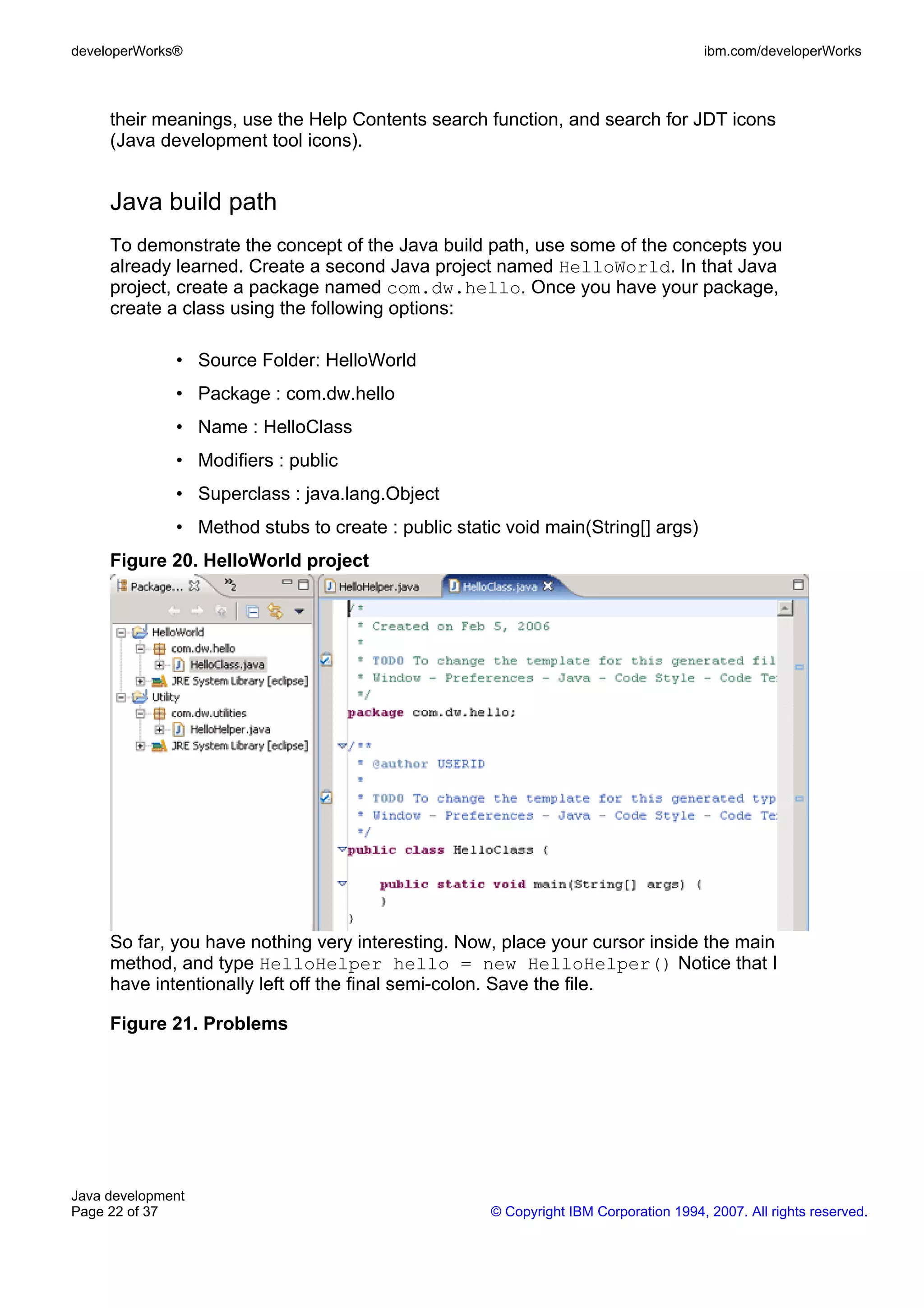 developerWorks® ibm.com/developerWorks their meanings, use the Help Contents search function, and search for JDT icons (Java development tool icons). Java build path To demonstrate the concept of the Java build path, use some of the concepts you already learned. Create a second Java project named HelloWorld. In that Java project, create a package named com.dw.hello. Once you have your package, create a class using the following options: • Source Folder: HelloWorld • Package : com.dw.hello • Name : HelloClass • Modifiers : public • Superclass : java.lang.Object • Method stubs to create : public static void main(String[] args) Figure 20. HelloWorld project So far, you have nothing very interesting. Now, place your cursor inside the main method, and type HelloHelper hello = new HelloHelper() Notice that I have intentionally left off the final semi-colon. Save the file. Figure 21. Problems Java development Page 22 of 37 © Copyright IBM Corporation 1994, 2007. All rights reserved. 