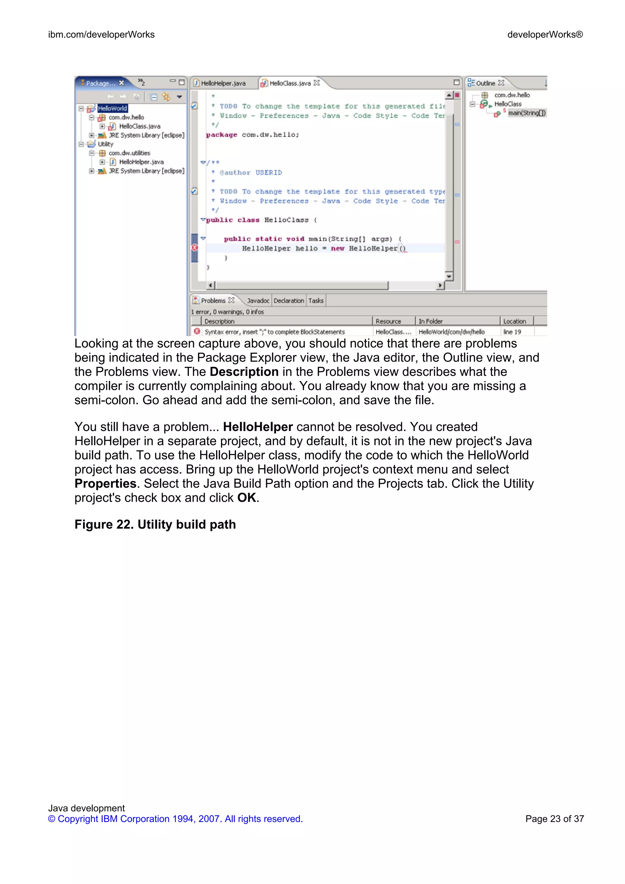 ibm.com/developerWorks developerWorks® Looking at the screen capture above, you should notice that there are problems being indicated in the Package Explorer view, the Java editor, the Outline view, and the Problems view. The Description in the Problems view describes what the compiler is currently complaining about. You already know that you are missing a semi-colon. Go ahead and add the semi-colon, and save the file. You still have a problem... HelloHelper cannot be resolved. You created HelloHelper in a separate project, and by default, it is not in the new project's Java build path. To use the HelloHelper class, modify the code to which the HelloWorld project has access. Bring up the HelloWorld project's context menu and select Properties. Select the Java Build Path option and the Projects tab. Click the Utility project's check box and click OK. Figure 22. Utility build path Java development © Copyright IBM Corporation 1994, 2007. All rights reserved. Page 23 of 37 