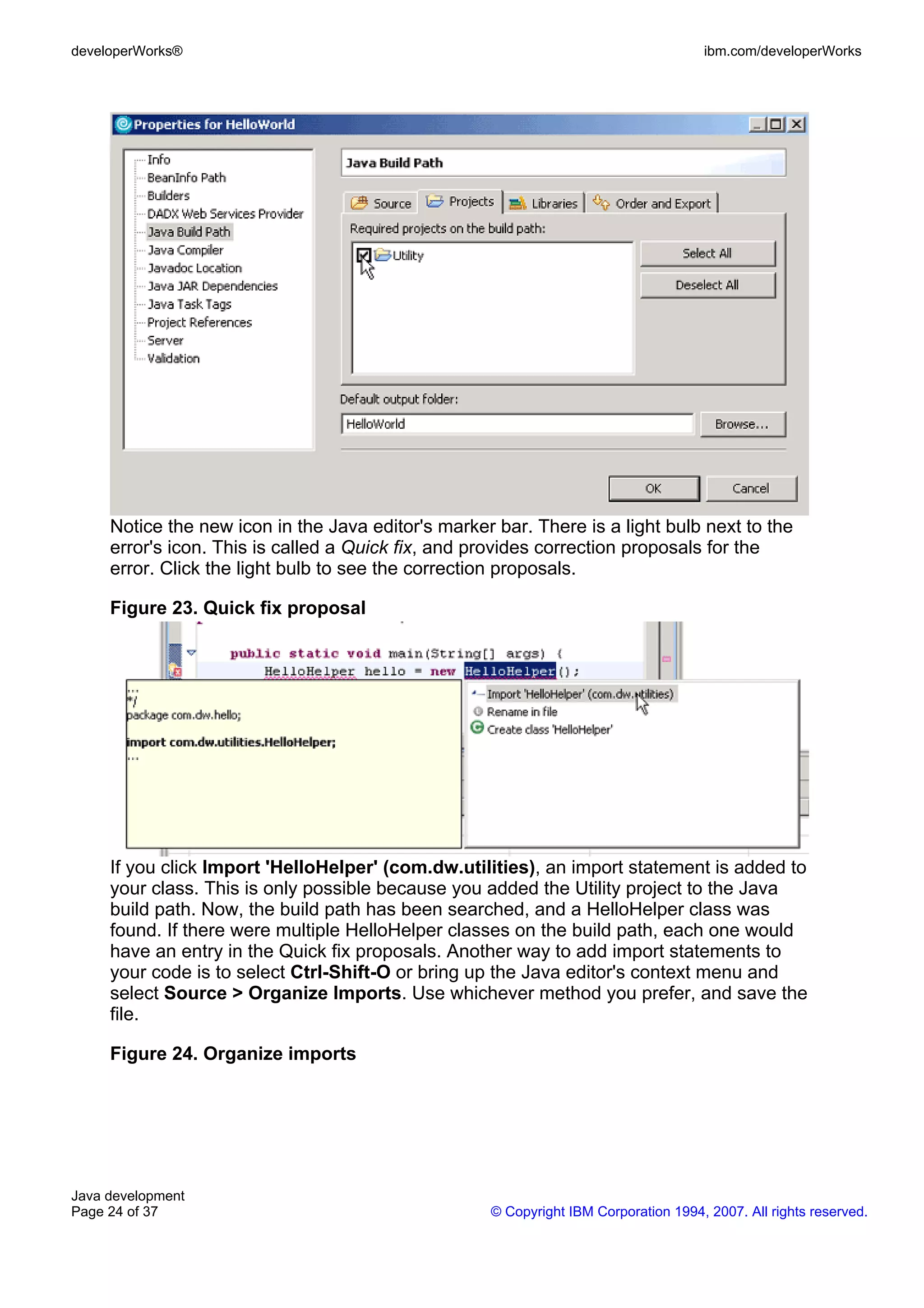 developerWorks® ibm.com/developerWorks Notice the new icon in the Java editor's marker bar. There is a light bulb next to the error's icon. This is called a Quick fix, and provides correction proposals for the error. Click the light bulb to see the correction proposals. Figure 23. Quick fix proposal If you click Import 'HelloHelper' (com.dw.utilities), an import statement is added to your class. This is only possible because you added the Utility project to the Java build path. Now, the build path has been searched, and a HelloHelper class was found. If there were multiple HelloHelper classes on the build path, each one would have an entry in the Quick fix proposals. Another way to add import statements to your code is to select Ctrl-Shift-O or bring up the Java editor's context menu and select Source > Organize Imports. Use whichever method you prefer, and save the file. Figure 24. Organize imports Java development Page 24 of 37 © Copyright IBM Corporation 1994, 2007. All rights reserved. 