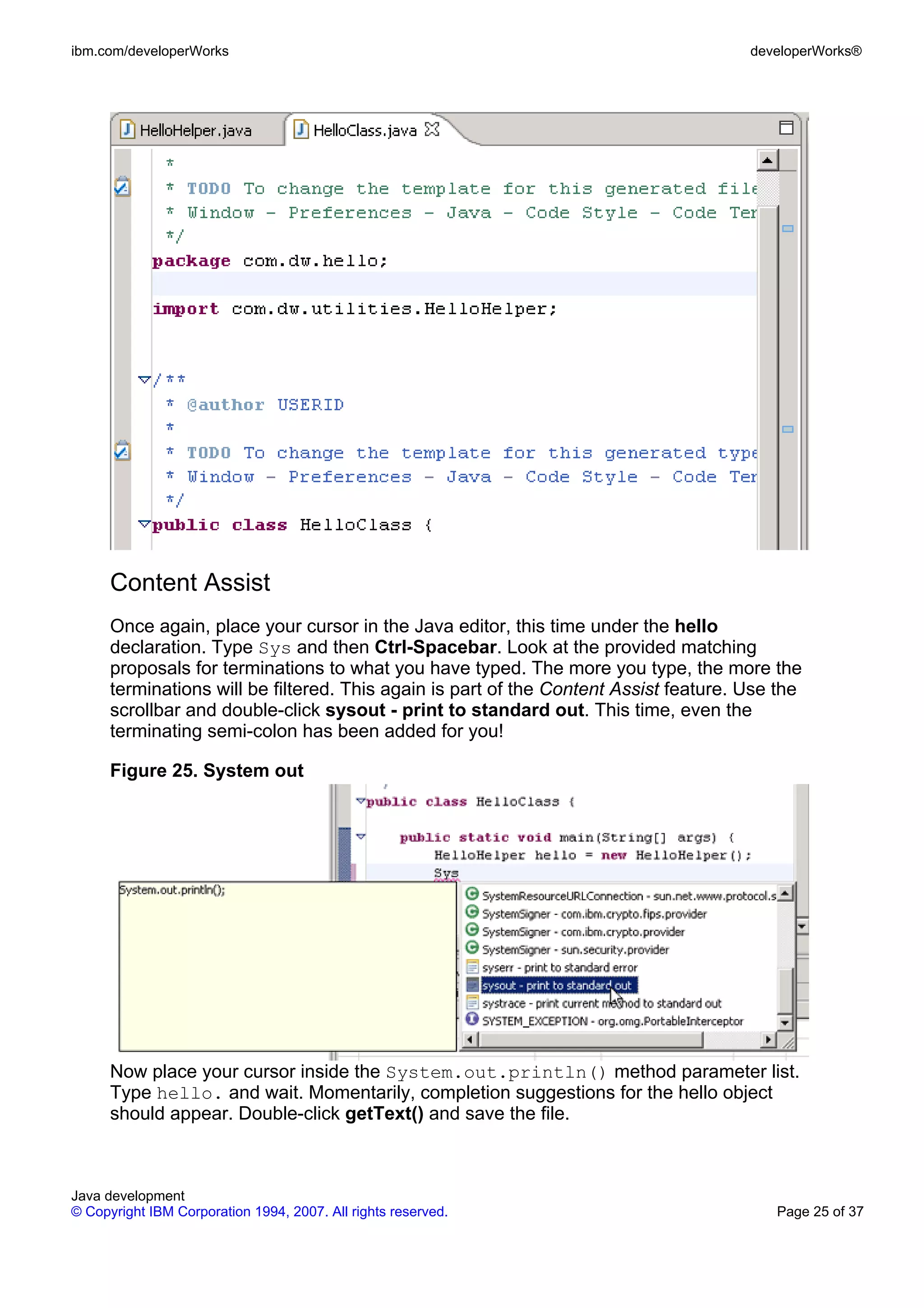 ibm.com/developerWorks developerWorks® Content Assist Once again, place your cursor in the Java editor, this time under the hello declaration. Type Sys and then Ctrl-Spacebar. Look at the provided matching proposals for terminations to what you have typed. The more you type, the more the terminations will be filtered. This again is part of the Content Assist feature. Use the scrollbar and double-click sysout - print to standard out. This time, even the terminating semi-colon has been added for you! Figure 25. System out Now place your cursor inside the System.out.println() method parameter list. Type hello. and wait. Momentarily, completion suggestions for the hello object should appear. Double-click getText() and save the file. Java development © Copyright IBM Corporation 1994, 2007. All rights reserved. Page 25 of 37 