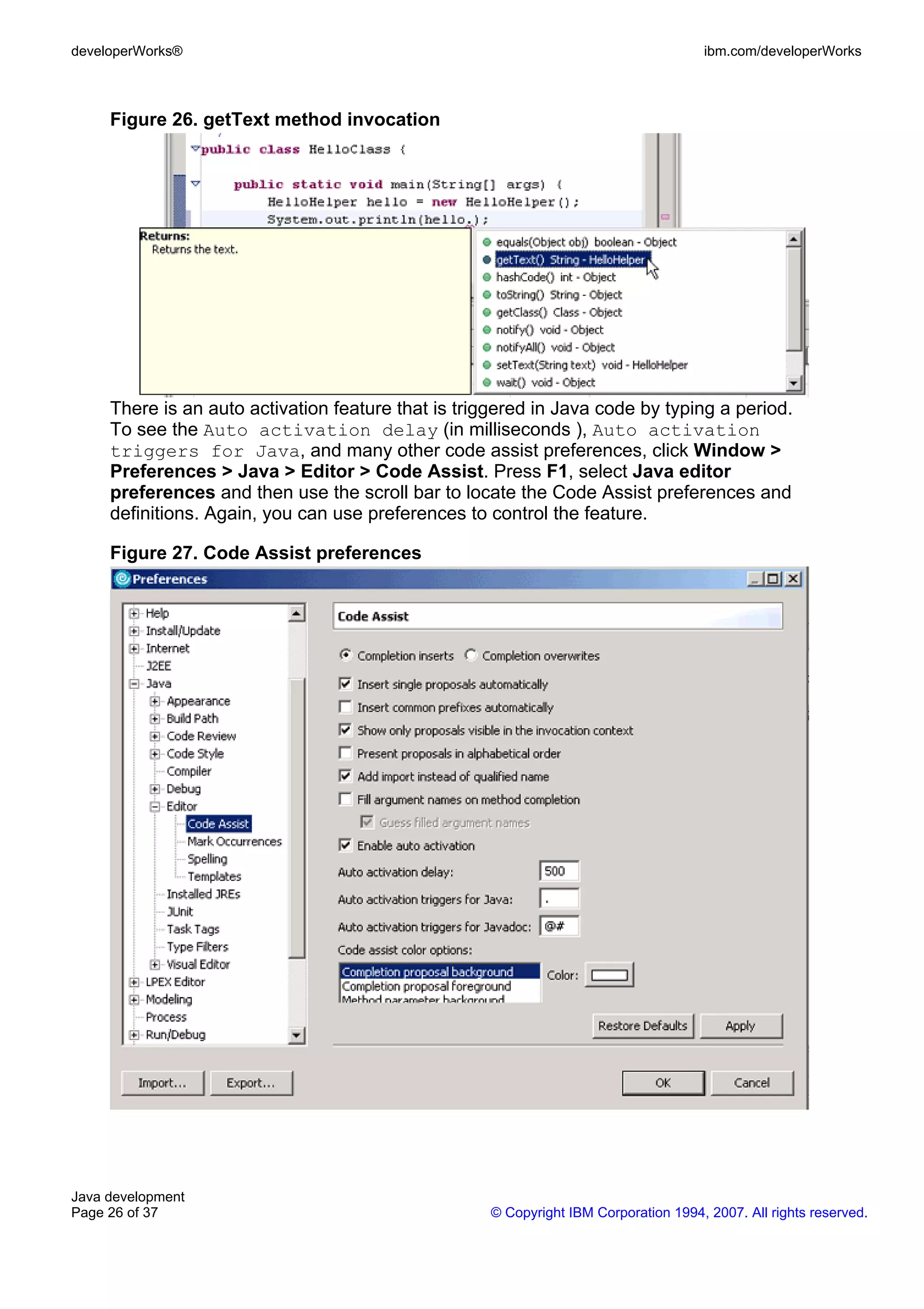 developerWorks® ibm.com/developerWorks Figure 26. getText method invocation There is an auto activation feature that is triggered in Java code by typing a period. To see the Auto activation delay (in milliseconds ), Auto activation triggers for Java, and many other code assist preferences, click Window > Preferences > Java > Editor > Code Assist. Press F1, select Java editor preferences and then use the scroll bar to locate the Code Assist preferences and definitions. Again, you can use preferences to control the feature. Figure 27. Code Assist preferences Java development Page 26 of 37 © Copyright IBM Corporation 1994, 2007. All rights reserved. 