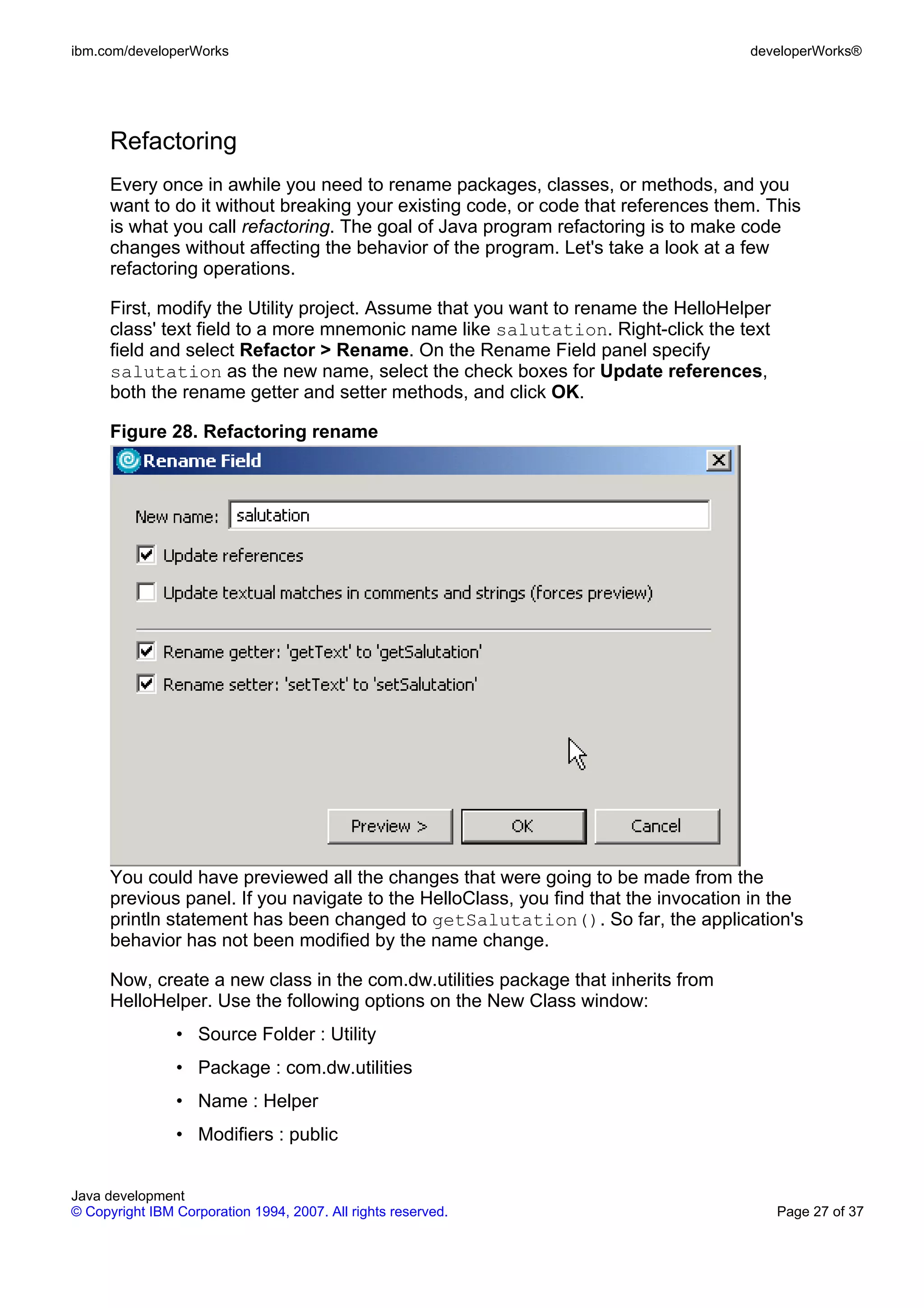 ibm.com/developerWorks developerWorks® Refactoring Every once in awhile you need to rename packages, classes, or methods, and you want to do it without breaking your existing code, or code that references them. This is what you call refactoring. The goal of Java program refactoring is to make code changes without affecting the behavior of the program. Let's take a look at a few refactoring operations. First, modify the Utility project. Assume that you want to rename the HelloHelper class' text field to a more mnemonic name like salutation. Right-click the text field and select Refactor > Rename. On the Rename Field panel specify salutation as the new name, select the check boxes for Update references, both the rename getter and setter methods, and click OK. Figure 28. Refactoring rename You could have previewed all the changes that were going to be made from the previous panel. If you navigate to the HelloClass, you find that the invocation in the println statement has been changed to getSalutation(). So far, the application's behavior has not been modified by the name change. Now, create a new class in the com.dw.utilities package that inherits from HelloHelper. Use the following options on the New Class window: • Source Folder : Utility • Package : com.dw.utilities • Name : Helper • Modifiers : public Java development © Copyright IBM Corporation 1994, 2007. All rights reserved. Page 27 of 37 
