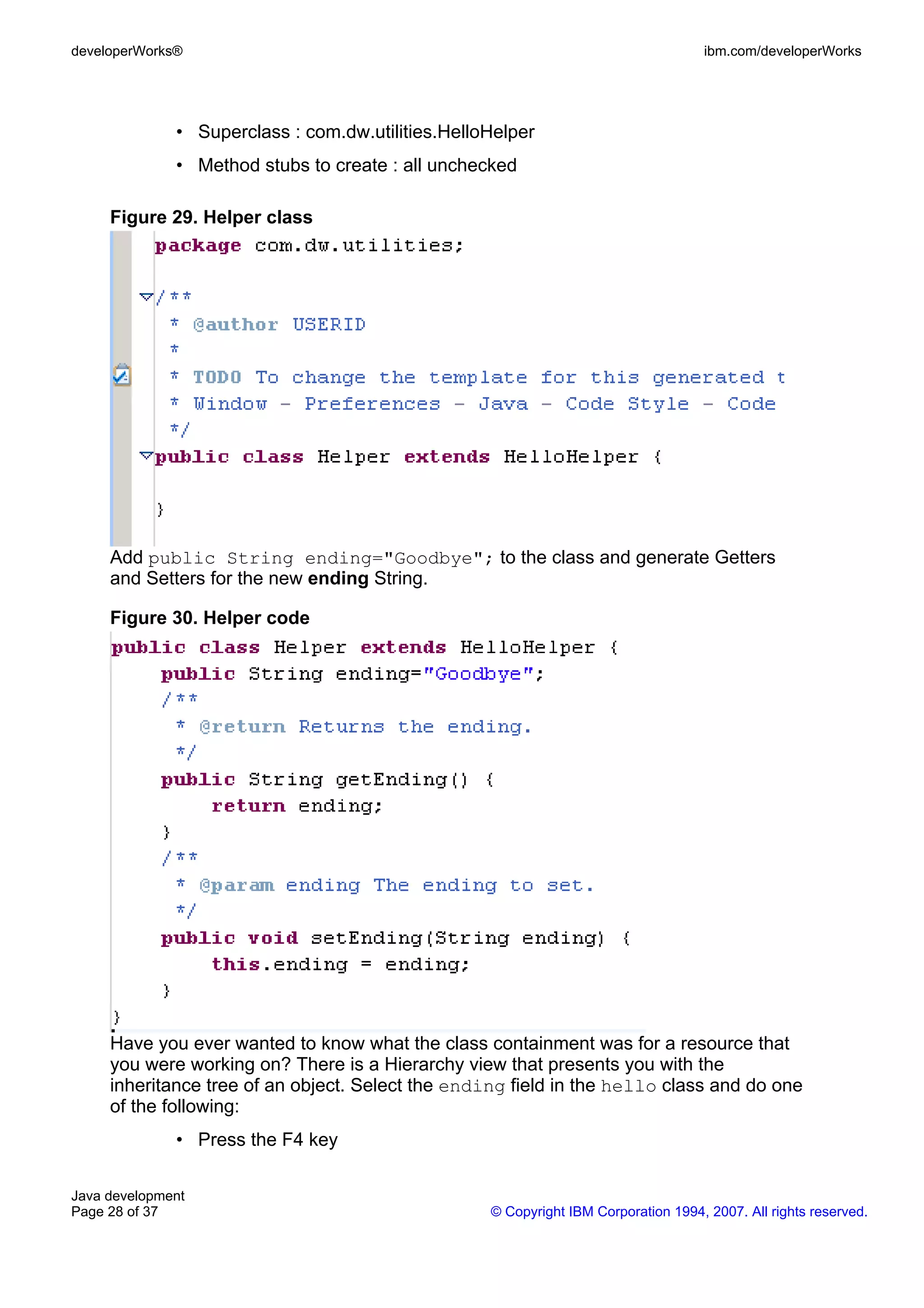 developerWorks® ibm.com/developerWorks • Superclass : com.dw.utilities.HelloHelper • Method stubs to create : all unchecked Figure 29. Helper class Add public String ending="Goodbye"; to the class and generate Getters and Setters for the new ending String. Figure 30. Helper code Have you ever wanted to know what the class containment was for a resource that you were working on? There is a Hierarchy view that presents you with the inheritance tree of an object. Select the ending field in the hello class and do one of the following: • Press the F4 key Java development Page 28 of 37 © Copyright IBM Corporation 1994, 2007. All rights reserved. 