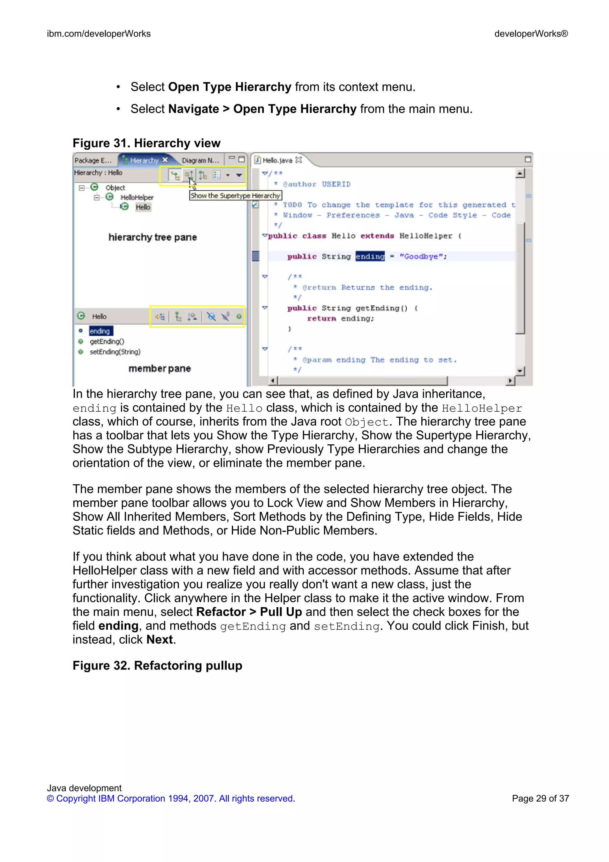 ibm.com/developerWorks developerWorks® • Select Open Type Hierarchy from its context menu. • Select Navigate > Open Type Hierarchy from the main menu. Figure 31. Hierarchy view In the hierarchy tree pane, you can see that, as defined by Java inheritance, ending is contained by the Hello class, which is contained by the HelloHelper class, which of course, inherits from the Java root Object. The hierarchy tree pane has a toolbar that lets you Show the Type Hierarchy, Show the Supertype Hierarchy, Show the Subtype Hierarchy, show Previously Type Hierarchies and change the orientation of the view, or eliminate the member pane. The member pane shows the members of the selected hierarchy tree object. The member pane toolbar allows you to Lock View and Show Members in Hierarchy, Show All Inherited Members, Sort Methods by the Defining Type, Hide Fields, Hide Static fields and Methods, or Hide Non-Public Members. If you think about what you have done in the code, you have extended the HelloHelper class with a new field and with accessor methods. Assume that after further investigation you realize you really don't want a new class, just the functionality. Click anywhere in the Helper class to make it the active window. From the main menu, select Refactor > Pull Up and then select the check boxes for the field ending, and methods getEnding and setEnding. You could click Finish, but instead, click Next. Figure 32. Refactoring pullup Java development © Copyright IBM Corporation 1994, 2007. All rights reserved. Page 29 of 37 