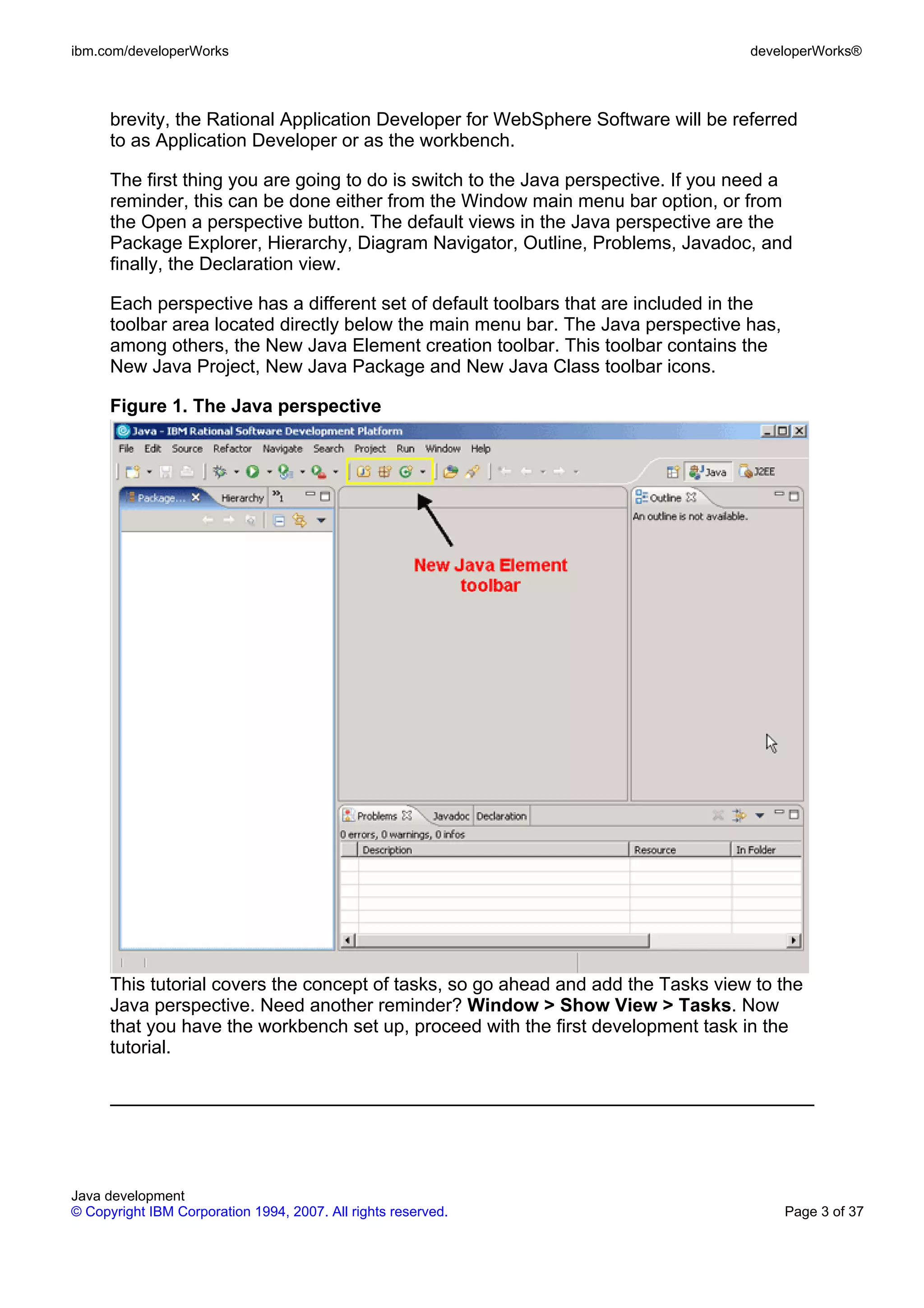 ibm.com/developerWorks developerWorks® brevity, the Rational Application Developer for WebSphere Software will be referred to as Application Developer or as the workbench. The first thing you are going to do is switch to the Java perspective. If you need a reminder, this can be done either from the Window main menu bar option, or from the Open a perspective button. The default views in the Java perspective are the Package Explorer, Hierarchy, Diagram Navigator, Outline, Problems, Javadoc, and finally, the Declaration view. Each perspective has a different set of default toolbars that are included in the toolbar area located directly below the main menu bar. The Java perspective has, among others, the New Java Element creation toolbar. This toolbar contains the New Java Project, New Java Package and New Java Class toolbar icons. Figure 1. The Java perspective This tutorial covers the concept of tasks, so go ahead and add the Tasks view to the Java perspective. Need another reminder? Window > Show View > Tasks. Now that you have the workbench set up, proceed with the first development task in the tutorial. Java development © Copyright IBM Corporation 1994, 2007. All rights reserved. Page 3 of 37 