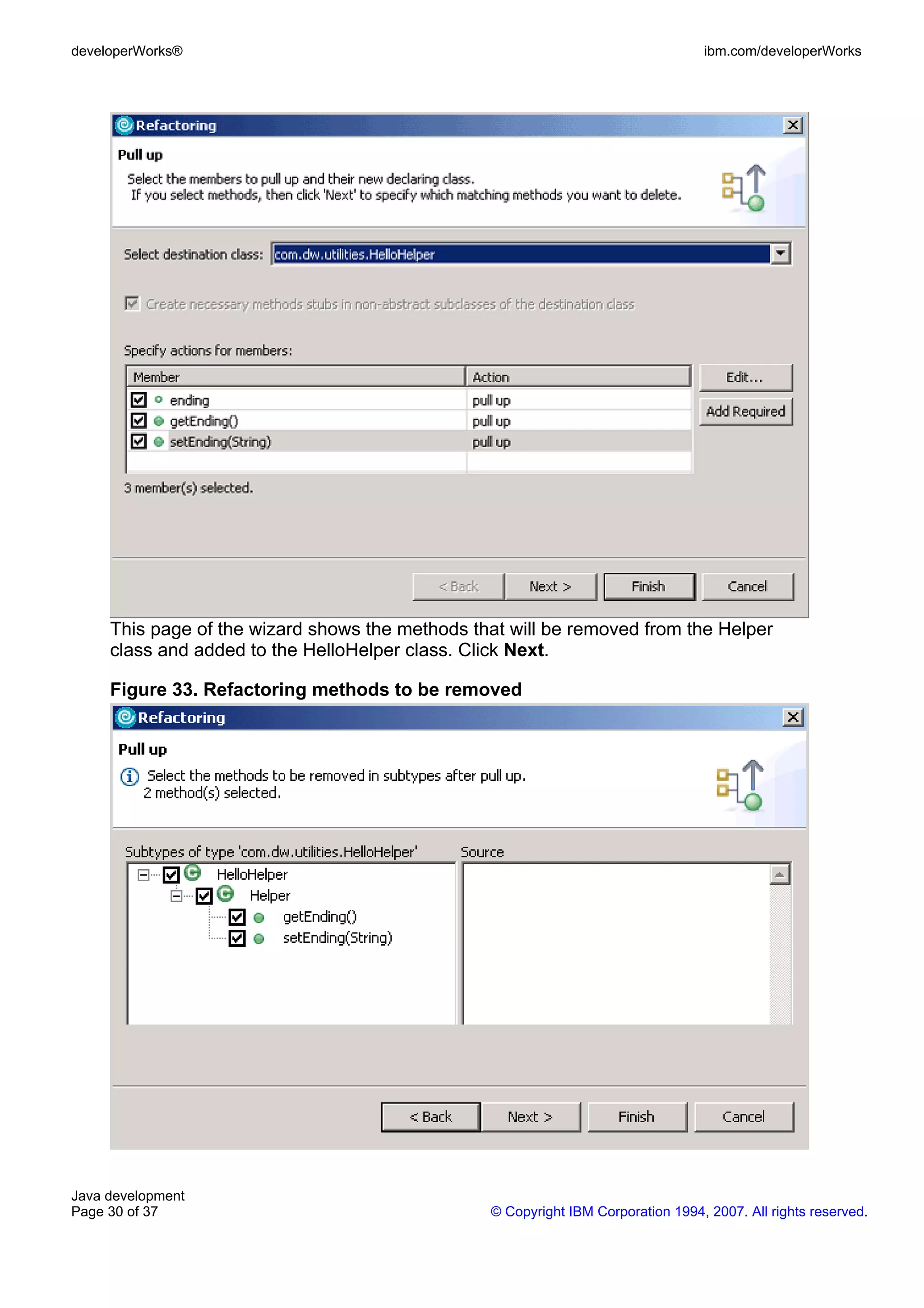 developerWorks® ibm.com/developerWorks This page of the wizard shows the methods that will be removed from the Helper class and added to the HelloHelper class. Click Next. Figure 33. Refactoring methods to be removed Java development Page 30 of 37 © Copyright IBM Corporation 1994, 2007. All rights reserved. 