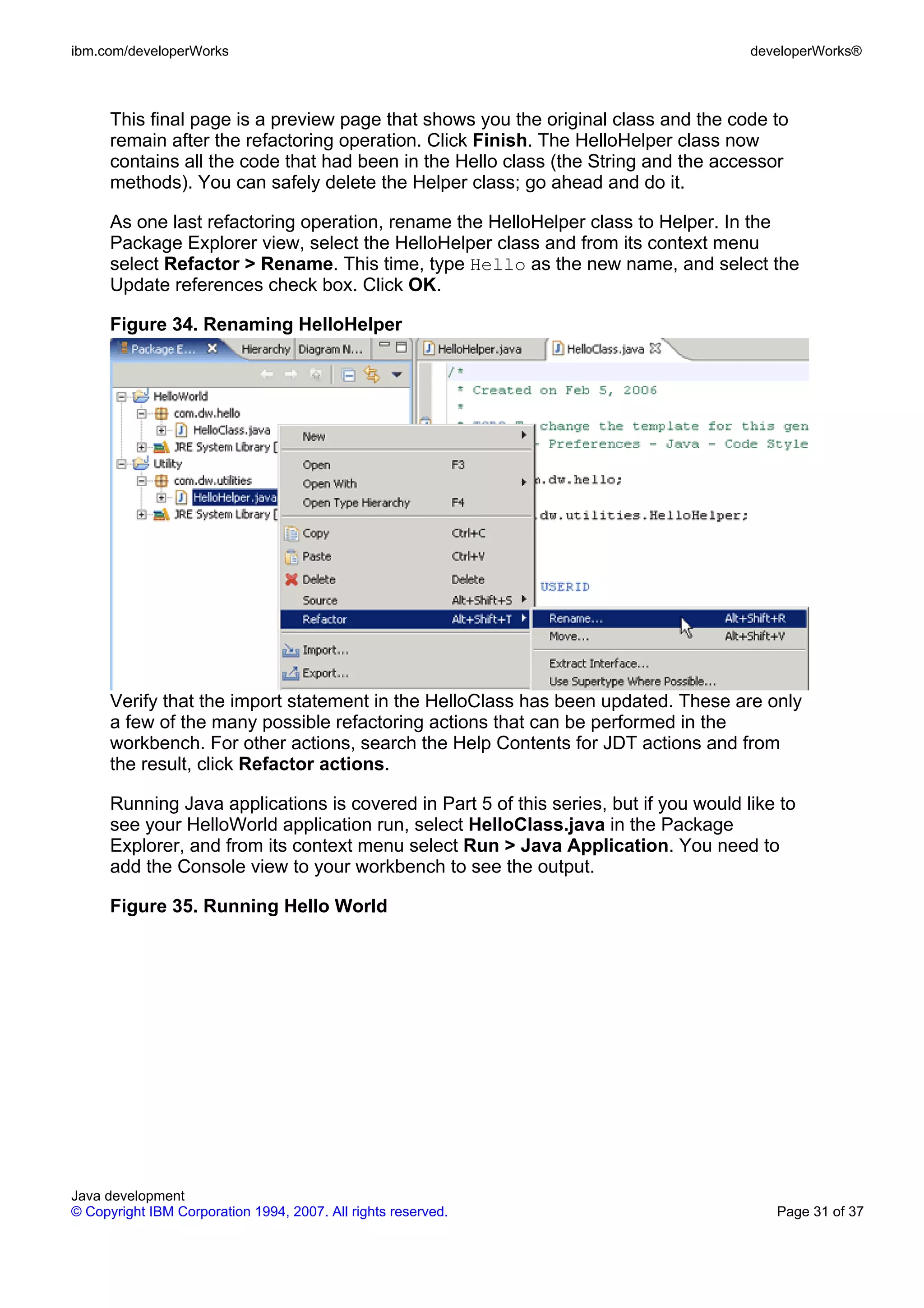 ibm.com/developerWorks developerWorks® This final page is a preview page that shows you the original class and the code to remain after the refactoring operation. Click Finish. The HelloHelper class now contains all the code that had been in the Hello class (the String and the accessor methods). You can safely delete the Helper class; go ahead and do it. As one last refactoring operation, rename the HelloHelper class to Helper. In the Package Explorer view, select the HelloHelper class and from its context menu select Refactor > Rename. This time, type Hello as the new name, and select the Update references check box. Click OK. Figure 34. Renaming HelloHelper Verify that the import statement in the HelloClass has been updated. These are only a few of the many possible refactoring actions that can be performed in the workbench. For other actions, search the Help Contents for JDT actions and from the result, click Refactor actions. Running Java applications is covered in Part 5 of this series, but if you would like to see your HelloWorld application run, select HelloClass.java in the Package Explorer, and from its context menu select Run > Java Application. You need to add the Console view to your workbench to see the output. Figure 35. Running Hello World Java development © Copyright IBM Corporation 1994, 2007. All rights reserved. Page 31 of 37 