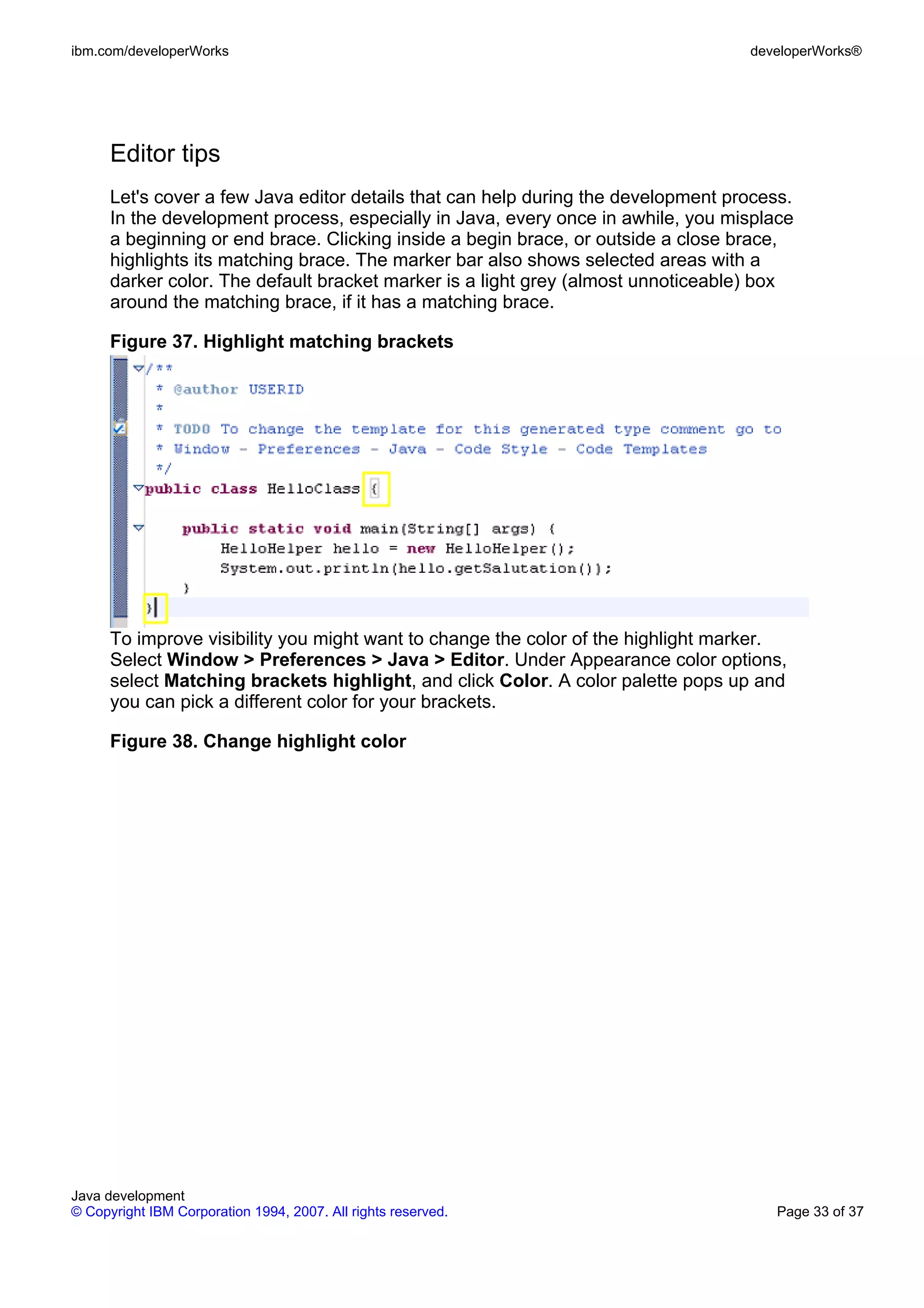 ibm.com/developerWorks developerWorks® Editor tips Let's cover a few Java editor details that can help during the development process. In the development process, especially in Java, every once in awhile, you misplace a beginning or end brace. Clicking inside a begin brace, or outside a close brace, highlights its matching brace. The marker bar also shows selected areas with a darker color. The default bracket marker is a light grey (almost unnoticeable) box around the matching brace, if it has a matching brace. Figure 37. Highlight matching brackets To improve visibility you might want to change the color of the highlight marker. Select Window > Preferences > Java > Editor. Under Appearance color options, select Matching brackets highlight, and click Color. A color palette pops up and you can pick a different color for your brackets. Figure 38. Change highlight color Java development © Copyright IBM Corporation 1994, 2007. All rights reserved. Page 33 of 37 