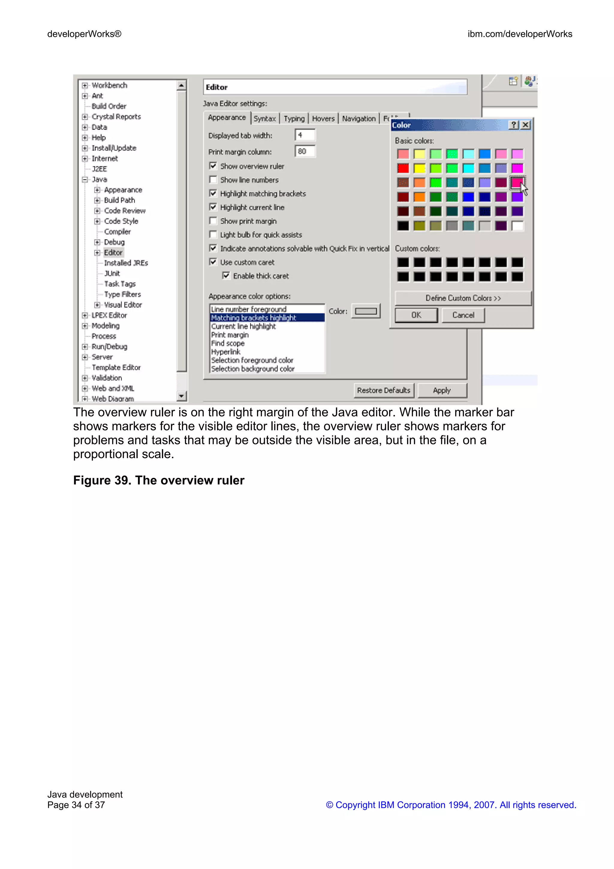 developerWorks® ibm.com/developerWorks The overview ruler is on the right margin of the Java editor. While the marker bar shows markers for the visible editor lines, the overview ruler shows markers for problems and tasks that may be outside the visible area, but in the file, on a proportional scale. Figure 39. The overview ruler Java development Page 34 of 37 © Copyright IBM Corporation 1994, 2007. All rights reserved. 