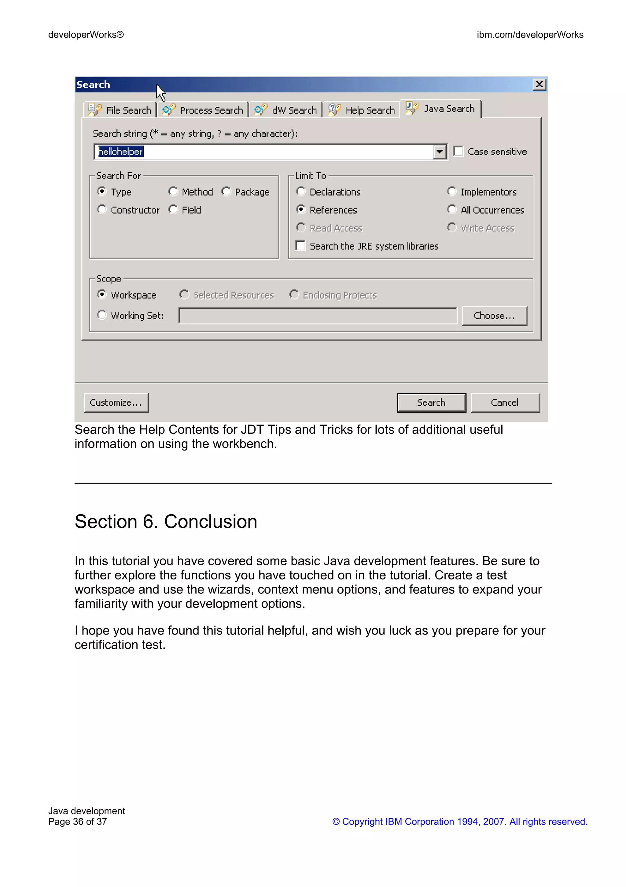 developerWorks® ibm.com/developerWorks Search the Help Contents for JDT Tips and Tricks for lots of additional useful information on using the workbench. Section 6. Conclusion In this tutorial you have covered some basic Java development features. Be sure to further explore the functions you have touched on in the tutorial. Create a test workspace and use the wizards, context menu options, and features to expand your familiarity with your development options. I hope you have found this tutorial helpful, and wish you luck as you prepare for your certification test. Java development Page 36 of 37 © Copyright IBM Corporation 1994, 2007. All rights reserved. 