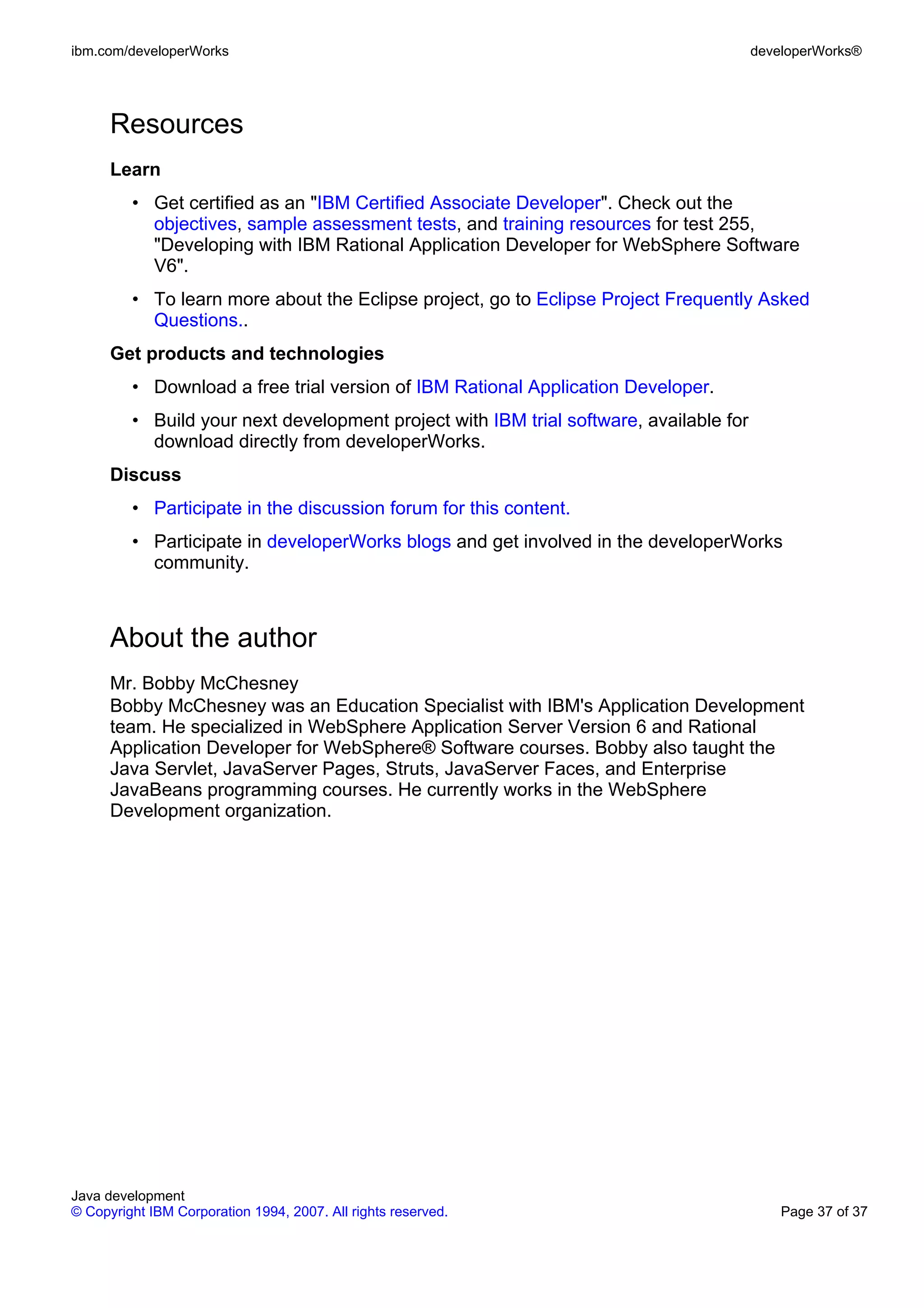 ibm.com/developerWorks developerWorks® Resources Learn • Get certified as an "IBM Certified Associate Developer". Check out the objectives, sample assessment tests, and training resources for test 255, "Developing with IBM Rational Application Developer for WebSphere Software V6". • To learn more about the Eclipse project, go to Eclipse Project Frequently Asked Questions.. Get products and technologies • Download a free trial version of IBM Rational Application Developer. • Build your next development project with IBM trial software, available for download directly from developerWorks. Discuss • Participate in the discussion forum for this content. • Participate in developerWorks blogs and get involved in the developerWorks community. About the author Mr. Bobby McChesney Bobby McChesney was an Education Specialist with IBM's Application Development team. He specialized in WebSphere Application Server Version 6 and Rational Application Developer for WebSphere® Software courses. Bobby also taught the Java Servlet, JavaServer Pages, Struts, JavaServer Faces, and Enterprise JavaBeans programming courses. He currently works in the WebSphere Development organization. Java development © Copyright IBM Corporation 1994, 2007. All rights reserved. Page 37 of 37 