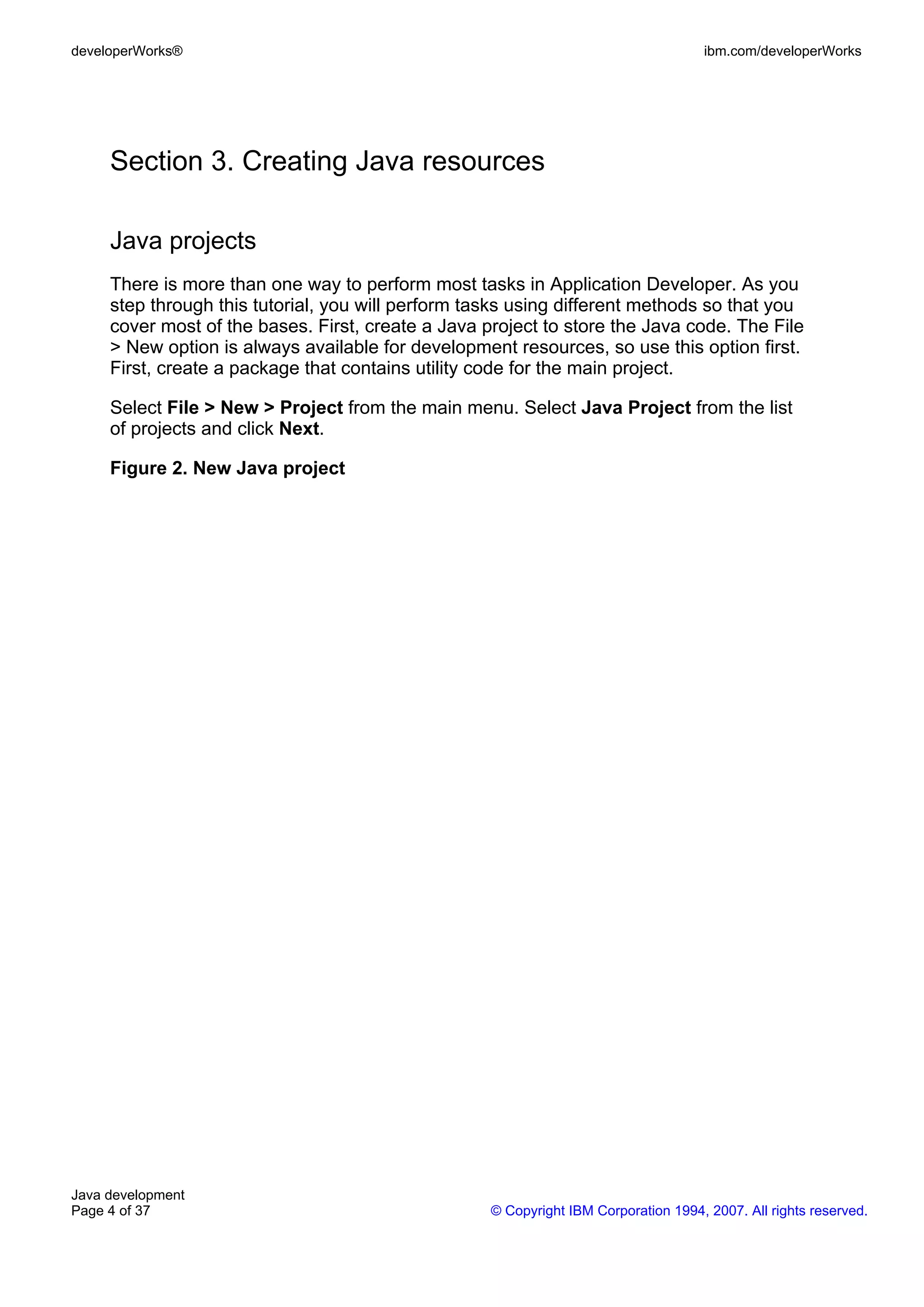 developerWorks® ibm.com/developerWorks Section 3. Creating Java resources Java projects There is more than one way to perform most tasks in Application Developer. As you step through this tutorial, you will perform tasks using different methods so that you cover most of the bases. First, create a Java project to store the Java code. The File > New option is always available for development resources, so use this option first. First, create a package that contains utility code for the main project. Select File > New > Project from the main menu. Select Java Project from the list of projects and click Next. Figure 2. New Java project Java development Page 4 of 37 © Copyright IBM Corporation 1994, 2007. All rights reserved. 