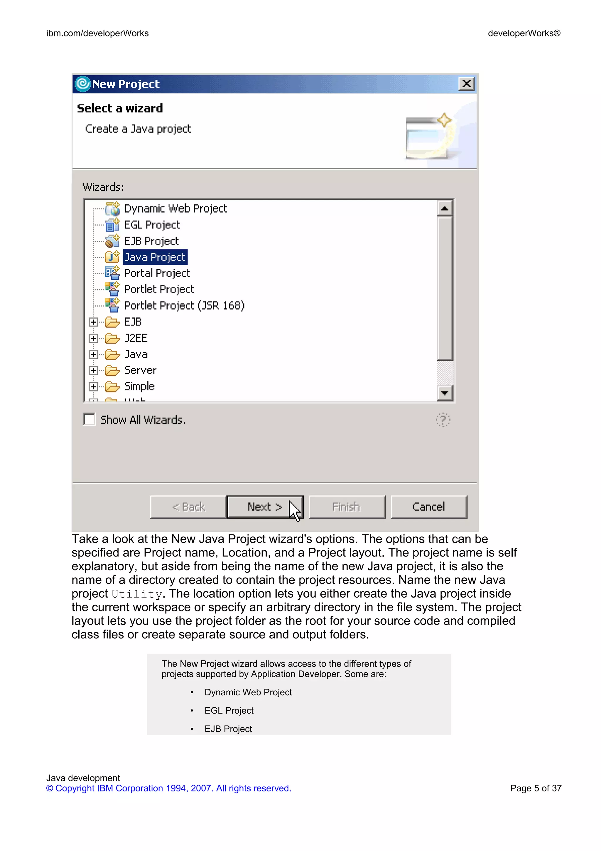 ibm.com/developerWorks developerWorks® Take a look at the New Java Project wizard's options. The options that can be specified are Project name, Location, and a Project layout. The project name is self explanatory, but aside from being the name of the new Java project, it is also the name of a directory created to contain the project resources. Name the new Java project Utility. The location option lets you either create the Java project inside the current workspace or specify an arbitrary directory in the file system. The project layout lets you use the project folder as the root for your source code and compiled class files or create separate source and output folders. The New Project wizard allows access to the different types of projects supported by Application Developer. Some are: • Dynamic Web Project • EGL Project • EJB Project Java development © Copyright IBM Corporation 1994, 2007. All rights reserved. Page 5 of 37 