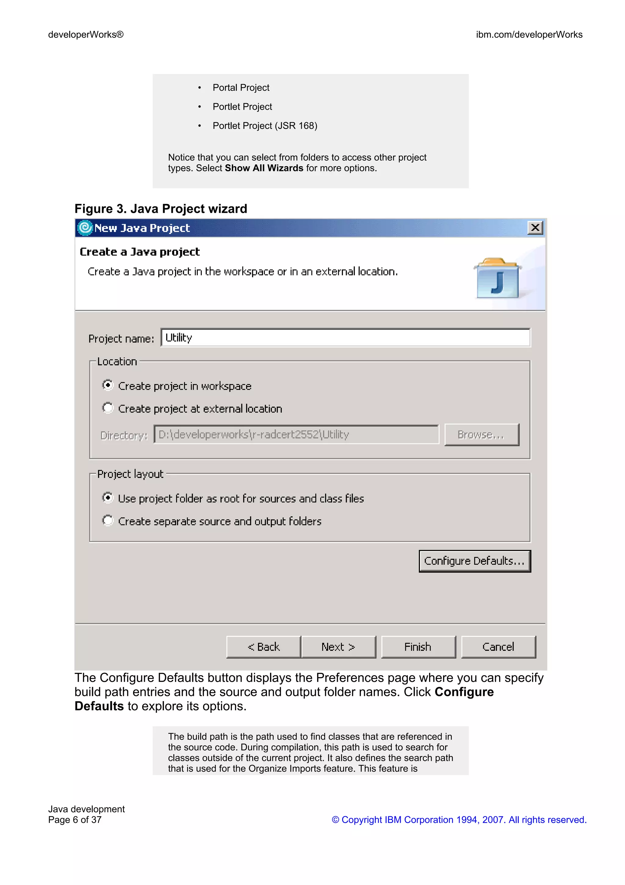 developerWorks® ibm.com/developerWorks • Portal Project • Portlet Project • Portlet Project (JSR 168) Notice that you can select from folders to access other project types. Select Show All Wizards for more options. Figure 3. Java Project wizard The Configure Defaults button displays the Preferences page where you can specify build path entries and the source and output folder names. Click Configure Defaults to explore its options. The build path is the path used to find classes that are referenced in the source code. During compilation, this path is used to search for classes outside of the current project. It also defines the search path that is used for the Organize Imports feature. This feature is Java development Page 6 of 37 © Copyright IBM Corporation 1994, 2007. All rights reserved. 