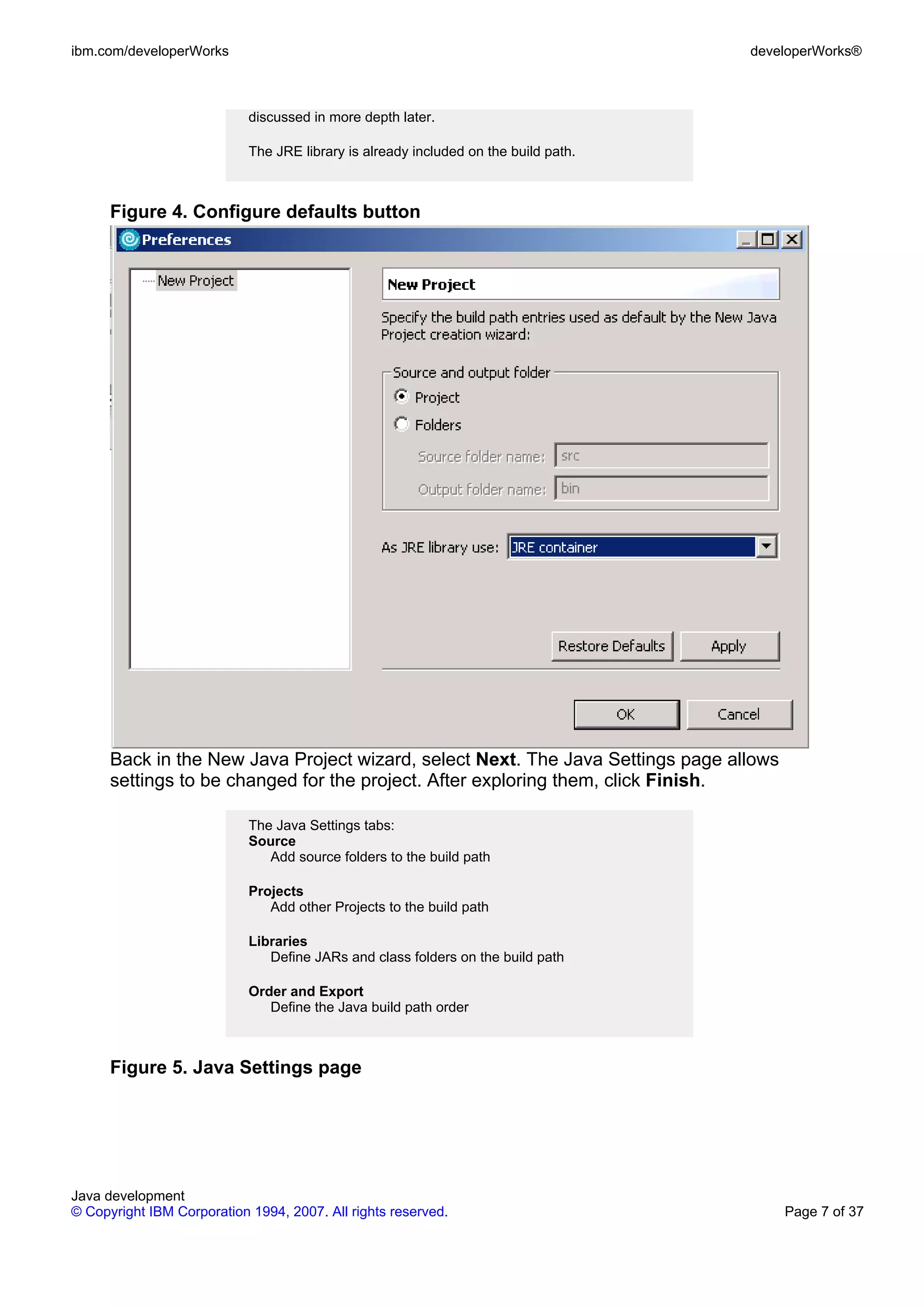 ibm.com/developerWorks developerWorks® discussed in more depth later. The JRE library is already included on the build path. Figure 4. Configure defaults button Back in the New Java Project wizard, select Next. The Java Settings page allows settings to be changed for the project. After exploring them, click Finish. The Java Settings tabs: Source Add source folders to the build path Projects Add other Projects to the build path Libraries Define JARs and class folders on the build path Order and Export Define the Java build path order Figure 5. Java Settings page Java development © Copyright IBM Corporation 1994, 2007. All rights reserved. Page 7 of 37 