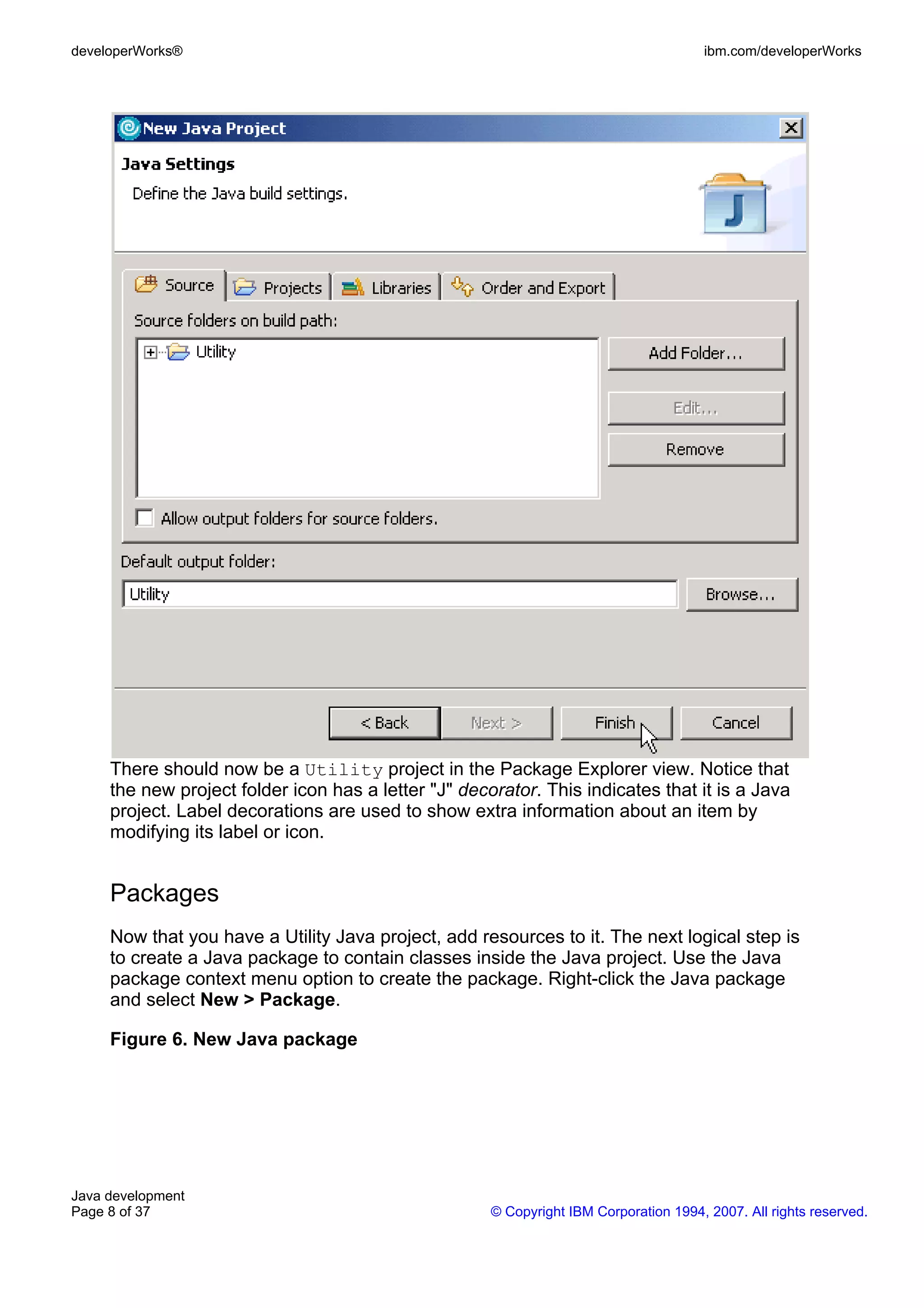developerWorks® ibm.com/developerWorks There should now be a Utility project in the Package Explorer view. Notice that the new project folder icon has a letter "J" decorator. This indicates that it is a Java project. Label decorations are used to show extra information about an item by modifying its label or icon. Packages Now that you have a Utility Java project, add resources to it. The next logical step is to create a Java package to contain classes inside the Java project. Use the Java package context menu option to create the package. Right-click the Java package and select New > Package. Figure 6. New Java package Java development Page 8 of 37 © Copyright IBM Corporation 1994, 2007. All rights reserved. 