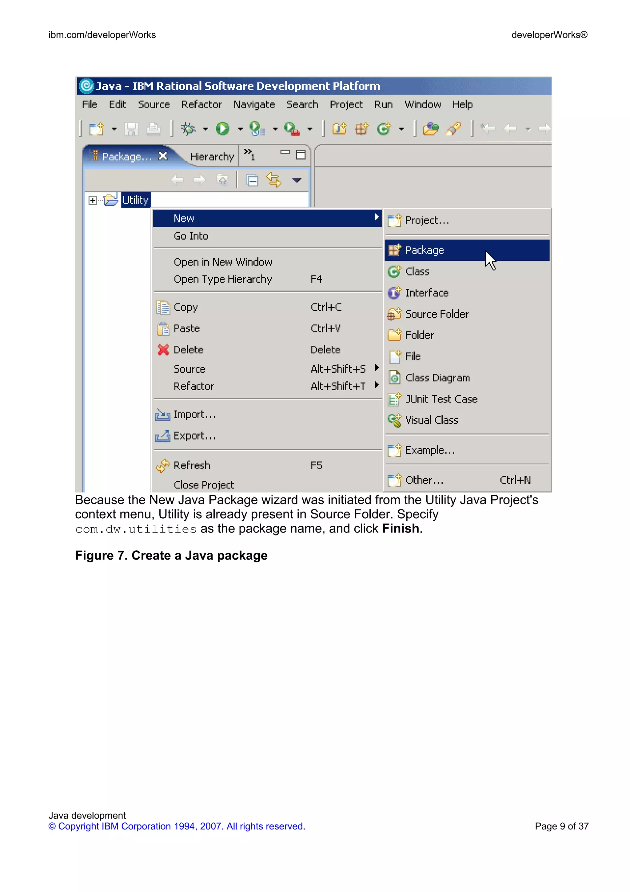 ibm.com/developerWorks developerWorks® Because the New Java Package wizard was initiated from the Utility Java Project's context menu, Utility is already present in Source Folder. Specify com.dw.utilities as the package name, and click Finish. Figure 7. Create a Java package Java development © Copyright IBM Corporation 1994, 2007. All rights reserved. Page 9 of 37 