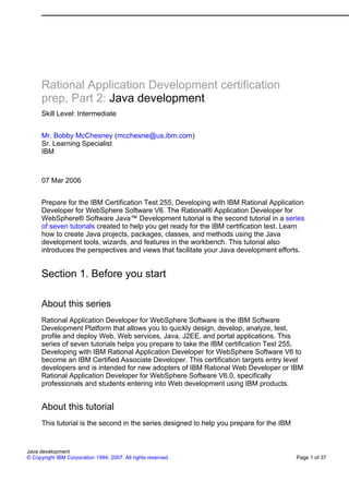 Rational Application Development certification
      prep, Part 2: Java development
      Skill Level: Intermediate


      Mr. Bobby McChesney (mcchesne@us.ibm.com)
      Sr. Learning Specialist
      IBM



      07 Mar 2006


      Prepare for the IBM Certification Test 255, Developing with IBM Rational Application
      Developer for WebSphere Software V6. The Rational® Application Developer for
      WebSphere® Software Java™ Development tutorial is the second tutorial in a series
      of seven tutorials created to help you get ready for the IBM certification test. Learn
      how to create Java projects, packages, classes, and methods using the Java
      development tools, wizards, and features in the workbench. This tutorial also
      introduces the perspectives and views that facilitate your Java development efforts.


      Section 1. Before you start

      About this series
      Rational Application Developer for WebSphere Software is the IBM Software
      Development Platform that allows you to quickly design, develop, analyze, test,
      profile and deploy Web, Web services, Java, J2EE, and portal applications. This
      series of seven tutorials helps you prepare to take the IBM certification Test 255,
      Developing with IBM Rational Application Developer for WebSphere Software V6 to
      become an IBM Certified Associate Developer. This certification targets entry level
      developers and is intended for new adopters of IBM Rational Web Developer or IBM
      Rational Application Developer for WebSphere Software V6.0, specifically
      professionals and students entering into Web development using IBM products.


      About this tutorial
      This tutorial is the second in the series designed to help you prepare for the IBM


Java development
© Copyright IBM Corporation 1994, 2007. All rights reserved.                               Page 1 of 37
 