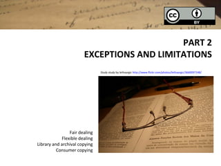 PART 2
                        EXCEPTIONS AND LIMITATIONS
                                Study study by lethaargic http://www.flickr.com/photos/lethaargic/3660097148/




                 Fair dealing
             Flexible dealing
Library and archival copying
          Consumer copying
 