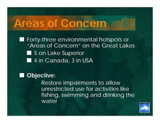Areas of Concern
  Forty-three environmental hotspots or
  “Areas of Concern” on the Great Lakes
    5 on Lake Superior
    4 in Canada, 3 in USA

  Objective:
      Restore impairments to allow
      unrestricted use for activities like
      fishing, swimming and drinking the
      water
 