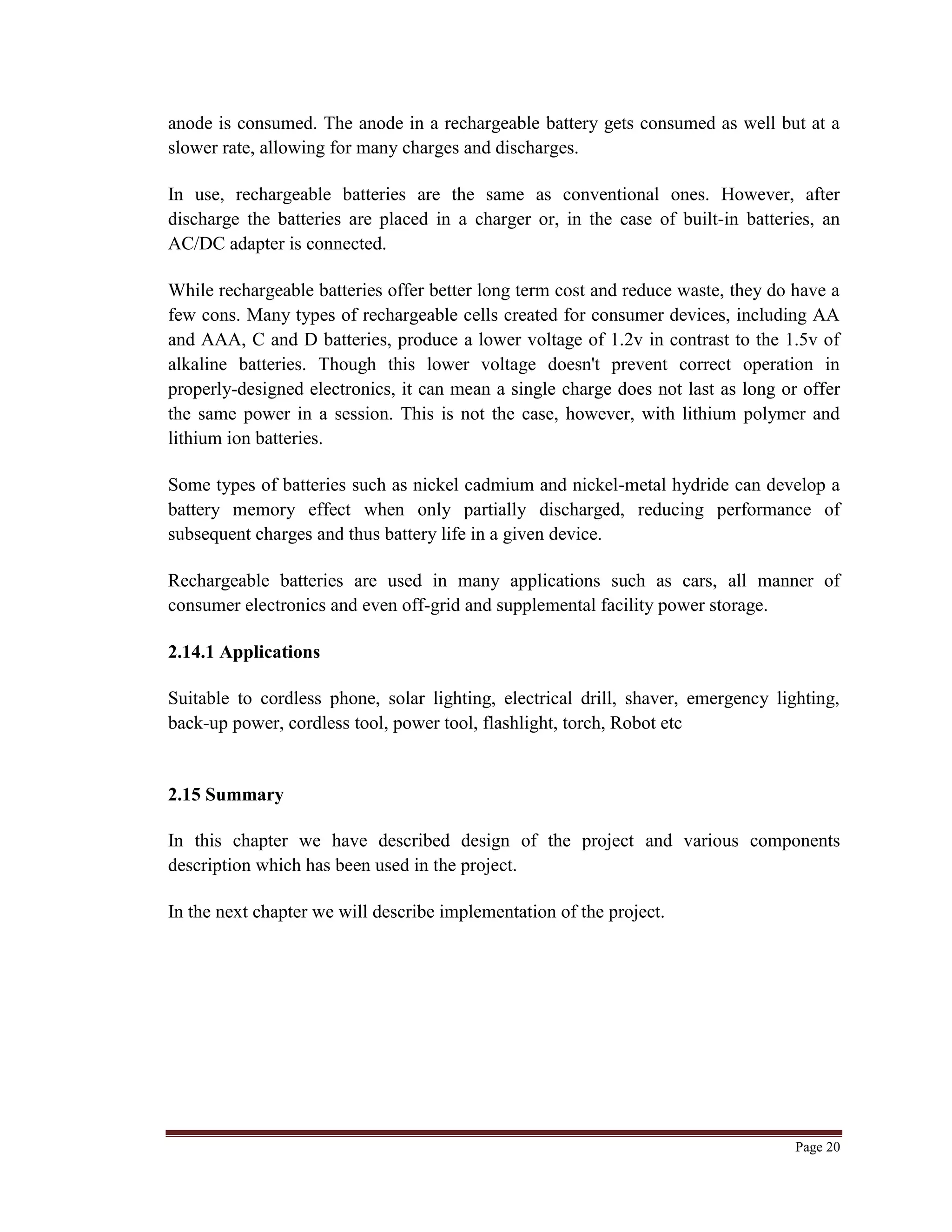 Page 20
anode is consumed. The anode in a rechargeable battery gets consumed as well but at a
slower rate, allowing for many charges and discharges.
In use, rechargeable batteries are the same as conventional ones. However, after
discharge the batteries are placed in a charger or, in the case of built-in batteries, an
AC/DC adapter is connected.
While rechargeable batteries offer better long term cost and reduce waste, they do have a
few cons. Many types of rechargeable cells created for consumer devices, including AA
and AAA, C and D batteries, produce a lower voltage of 1.2v in contrast to the 1.5v of
alkaline batteries. Though this lower voltage doesn't prevent correct operation in
properly-designed electronics, it can mean a single charge does not last as long or offer
the same power in a session. This is not the case, however, with lithium polymer and
lithium ion batteries.
Some types of batteries such as nickel cadmium and nickel-metal hydride can develop a
battery memory effect when only partially discharged, reducing performance of
subsequent charges and thus battery life in a given device.
Rechargeable batteries are used in many applications such as cars, all manner of
consumer electronics and even off-grid and supplemental facility power storage.
2.14.1 Applications
Suitable to cordless phone, solar lighting, electrical drill, shaver, emergency lighting,
back-up power, cordless tool, power tool, flashlight, torch, Robot etc
2.15 Summary
In this chapter we have described design of the project and various components
description which has been used in the project.
In the next chapter we will describe implementation of the project.
 