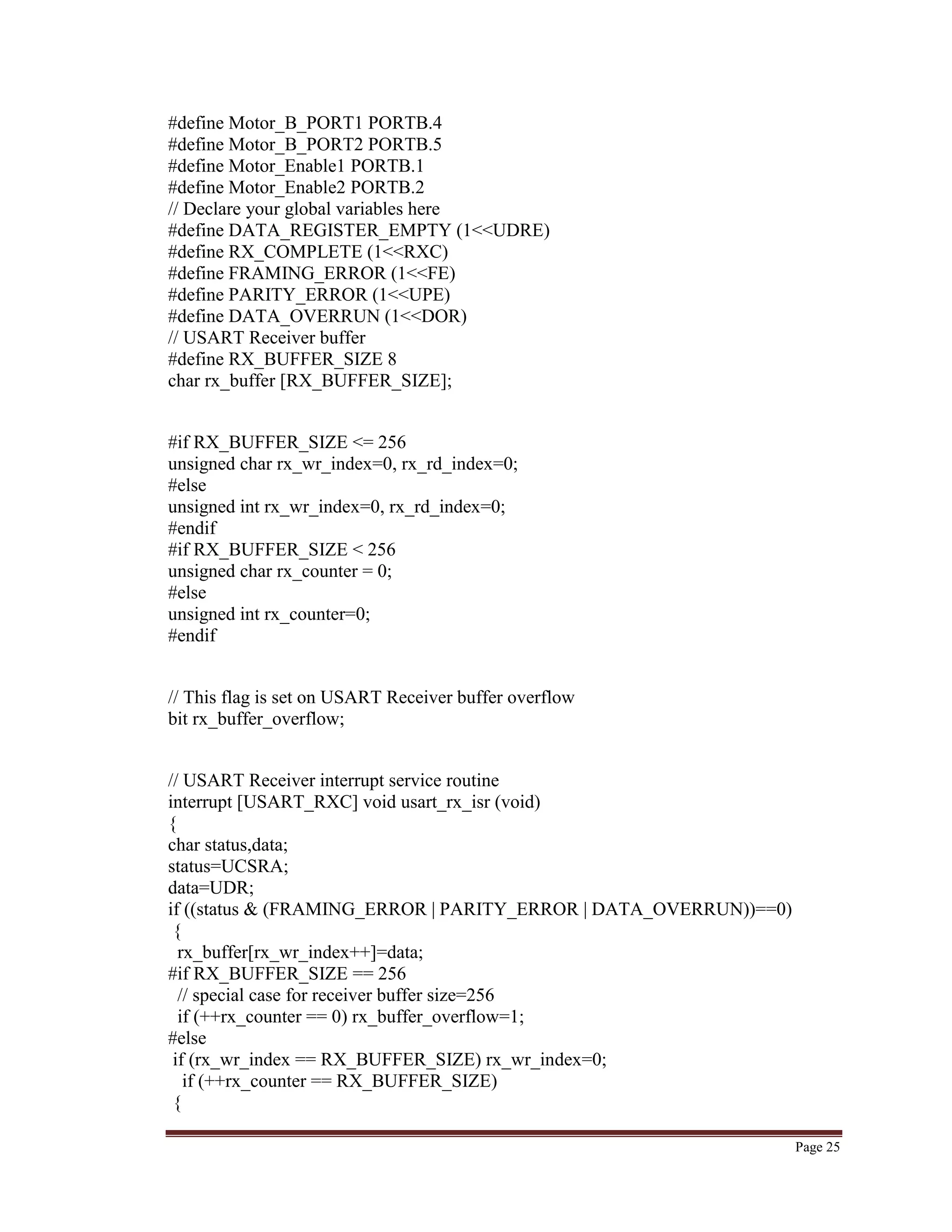 Page 25
#define Motor_B_PORT1 PORTB.4
#define Motor_B_PORT2 PORTB.5
#define Motor_Enable1 PORTB.1
#define Motor_Enable2 PORTB.2
// Declare your global variables here
#define DATA_REGISTER_EMPTY (1<<UDRE)
#define RX_COMPLETE (1<<RXC)
#define FRAMING_ERROR (1<<FE)
#define PARITY_ERROR (1<<UPE)
#define DATA_OVERRUN (1<<DOR)
// USART Receiver buffer
#define RX_BUFFER_SIZE 8
char rx_buffer [RX_BUFFER_SIZE];
#if RX_BUFFER_SIZE <= 256
unsigned char rx_wr_index=0, rx_rd_index=0;
#else
unsigned int rx_wr_index=0, rx_rd_index=0;
#endif
#if RX_BUFFER_SIZE < 256
unsigned char rx_counter = 0;
#else
unsigned int rx_counter=0;
#endif
// This flag is set on USART Receiver buffer overflow
bit rx_buffer_overflow;
// USART Receiver interrupt service routine
interrupt [USART_RXC] void usart_rx_isr (void)
{
char status,data;
status=UCSRA;
data=UDR;
if ((status & (FRAMING_ERROR | PARITY_ERROR | DATA_OVERRUN))==0)
{
rx_buffer[rx_wr_index++]=data;
#if RX_BUFFER_SIZE == 256
// special case for receiver buffer size=256
if (++rx_counter == 0) rx_buffer_overflow=1;
#else
if (rx_wr_index == RX_BUFFER_SIZE) rx_wr_index=0;
if (++rx_counter == RX_BUFFER_SIZE)
{
 