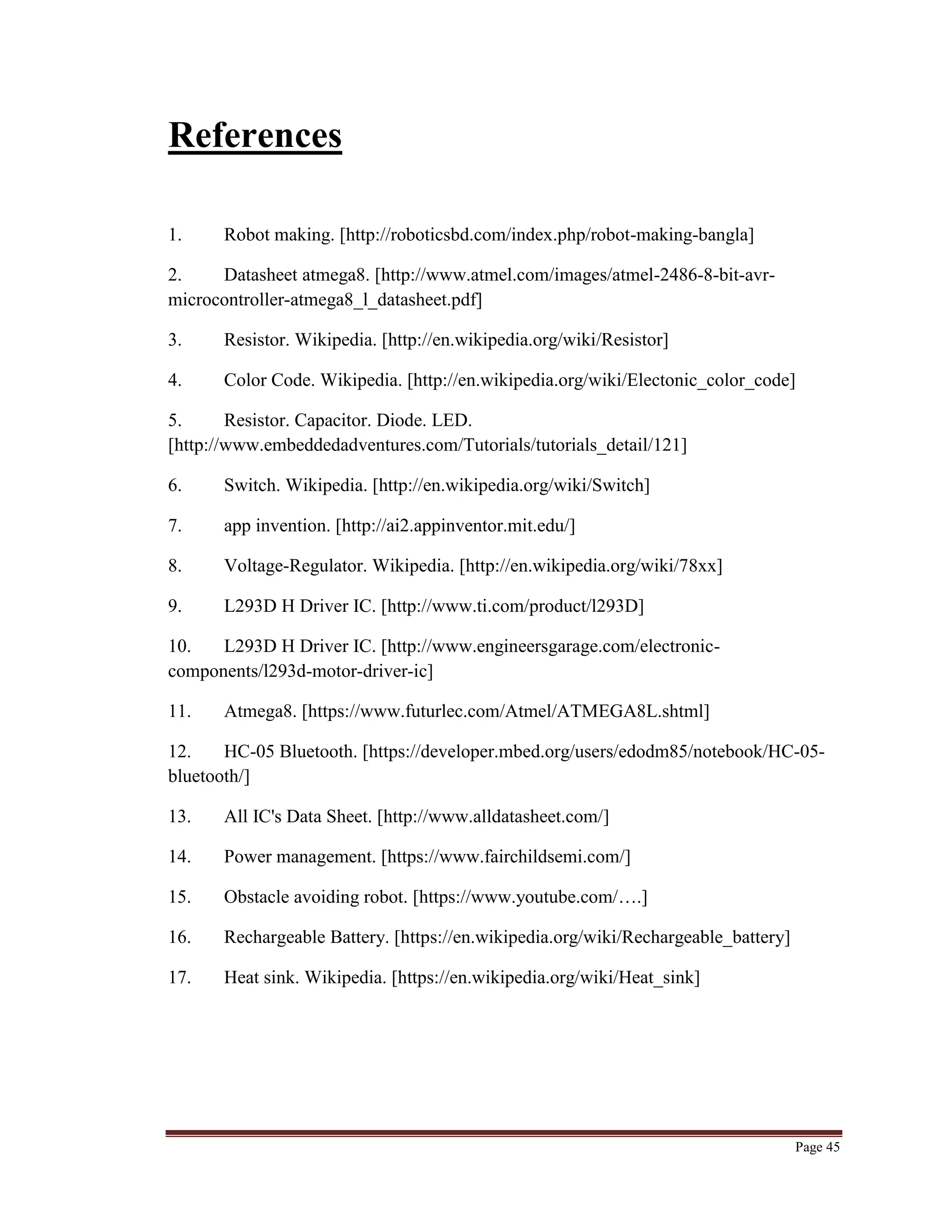 Page 45
References
1. Robot making. [http://roboticsbd.com/index.php/robot-making-bangla]
2. Datasheet atmega8. [http://www.atmel.com/images/atmel-2486-8-bit-avr-
microcontroller-atmega8_l_datasheet.pdf]
3. Resistor. Wikipedia. [http://en.wikipedia.org/wiki/Resistor]
4. Color Code. Wikipedia. [http://en.wikipedia.org/wiki/Electonic_color_code]
5. Resistor. Capacitor. Diode. LED.
[http://www.embeddedadventures.com/Tutorials/tutorials_detail/121]
6. Switch. Wikipedia. [http://en.wikipedia.org/wiki/Switch]
7. app invention. [http://ai2.appinventor.mit.edu/]
8. Voltage-Regulator. Wikipedia. [http://en.wikipedia.org/wiki/78xx]
9. L293D H Driver IC. [http://www.ti.com/product/l293D]
10. L293D H Driver IC. [http://www.engineersgarage.com/electronic-
components/l293d-motor-driver-ic]
11. Atmega8. [https://www.futurlec.com/Atmel/ATMEGA8L.shtml]
12. HC-05 Bluetooth. [https://developer.mbed.org/users/edodm85/notebook/HC-05-
bluetooth/]
13. All IC's Data Sheet. [http://www.alldatasheet.com/]
14. Power management. [https://www.fairchildsemi.com/]
15. Obstacle avoiding robot. [https://www.youtube.com/….]
16. Rechargeable Battery. [https://en.wikipedia.org/wiki/Rechargeable_battery]
17. Heat sink. Wikipedia. [https://en.wikipedia.org/wiki/Heat_sink]
 