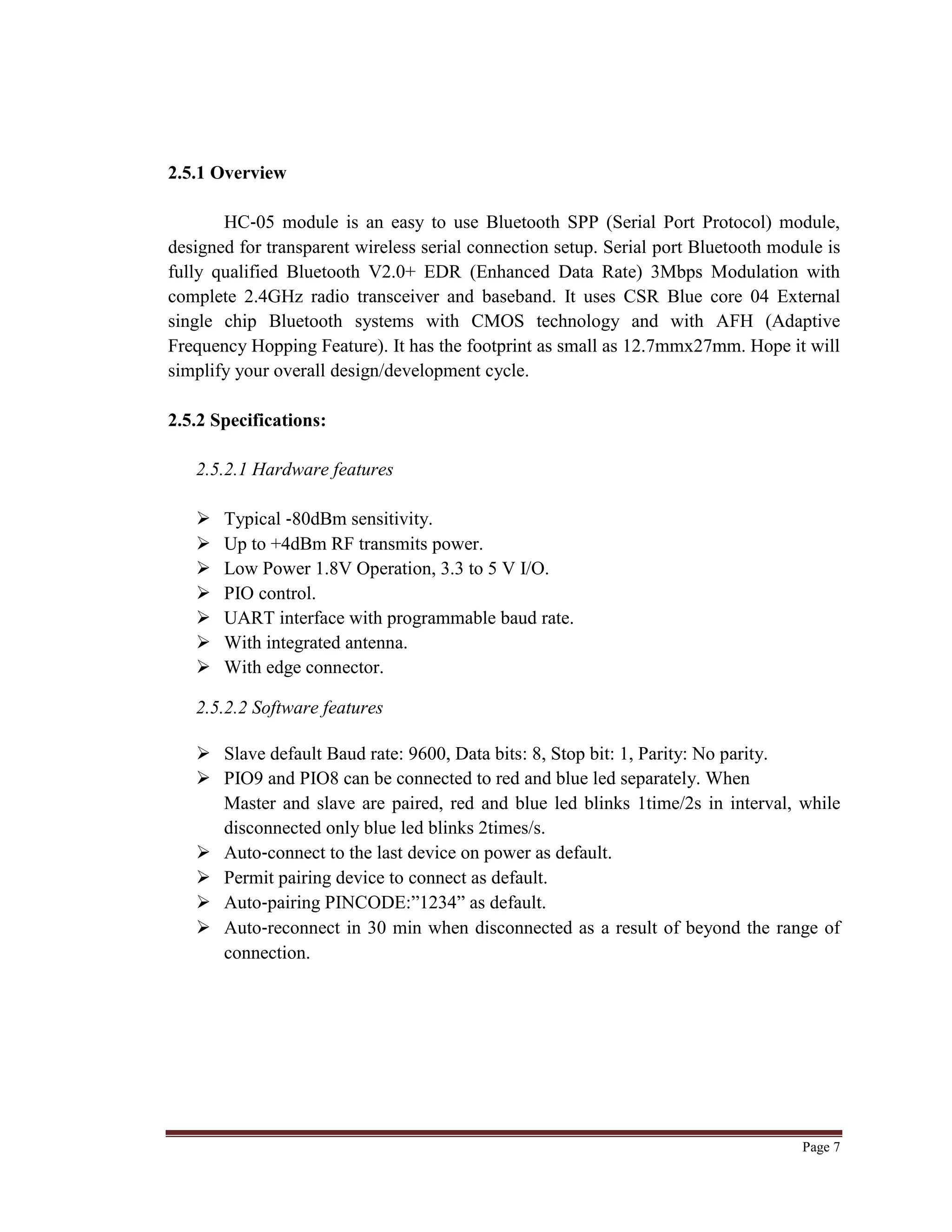 Page 7
2.5.1 Overview
HC‐05 module is an easy to use Bluetooth SPP (Serial Port Protocol) module,
designed for transparent wireless serial connection setup. Serial port Bluetooth module is
fully qualified Bluetooth V2.0+ EDR (Enhanced Data Rate) 3Mbps Modulation with
complete 2.4GHz radio transceiver and baseband. It uses CSR Blue core 04 External
single chip Bluetooth systems with CMOS technology and with AFH (Adaptive
Frequency Hopping Feature). It has the footprint as small as 12.7mmx27mm. Hope it will
simplify your overall design/development cycle.
2.5.2 Specifications:
2.5.2.1 Hardware features
 Typical ‐80dBm sensitivity.
 Up to +4dBm RF transmits power.
 Low Power 1.8V Operation, 3.3 to 5 V I/O.
 PIO control.
 UART interface with programmable baud rate.
 With integrated antenna.
 With edge connector.
2.5.2.2 Software features
 Slave default Baud rate: 9600, Data bits: 8, Stop bit: 1, Parity: No parity.
 PIO9 and PIO8 can be connected to red and blue led separately. When
Master and slave are paired, red and blue led blinks 1time/2s in interval, while
disconnected only blue led blinks 2times/s.
 Auto‐connect to the last device on power as default.
 Permit pairing device to connect as default.
 Auto‐pairing PINCODE:”1234” as default.
 Auto‐reconnect in 30 min when disconnected as a result of beyond the range of
connection.
 