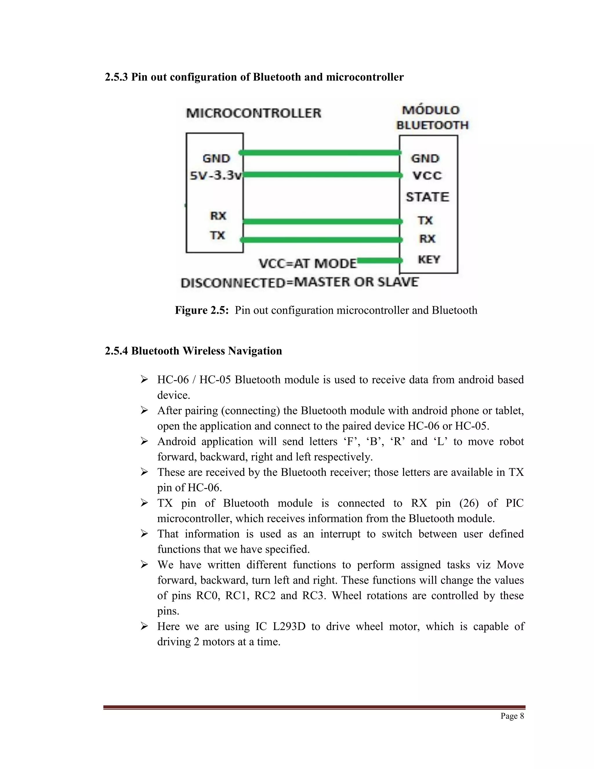 Page 8
2.5.3 Pin out configuration of Bluetooth and microcontroller
Figure 2.5: Pin out configuration microcontroller and Bluetooth
2.5.4 Bluetooth Wireless Navigation
 HC-06 / HC-05 Bluetooth module is used to receive data from android based
device.
 After pairing (connecting) the Bluetooth module with android phone or tablet,
open the application and connect to the paired device HC-06 or HC-05.
 Android application will send letters „F‟, „B‟, „R‟ and „L‟ to move robot
forward, backward, right and left respectively.
 These are received by the Bluetooth receiver; those letters are available in TX
pin of HC-06.
 TX pin of Bluetooth module is connected to RX pin (26) of PIC
microcontroller, which receives information from the Bluetooth module.
 That information is used as an interrupt to switch between user defined
functions that we have specified.
 We have written different functions to perform assigned tasks viz Move
forward, backward, turn left and right. These functions will change the values
of pins RC0, RC1, RC2 and RC3. Wheel rotations are controlled by these
pins.
 Here we are using IC L293D to drive wheel motor, which is capable of
driving 2 motors at a time.
 