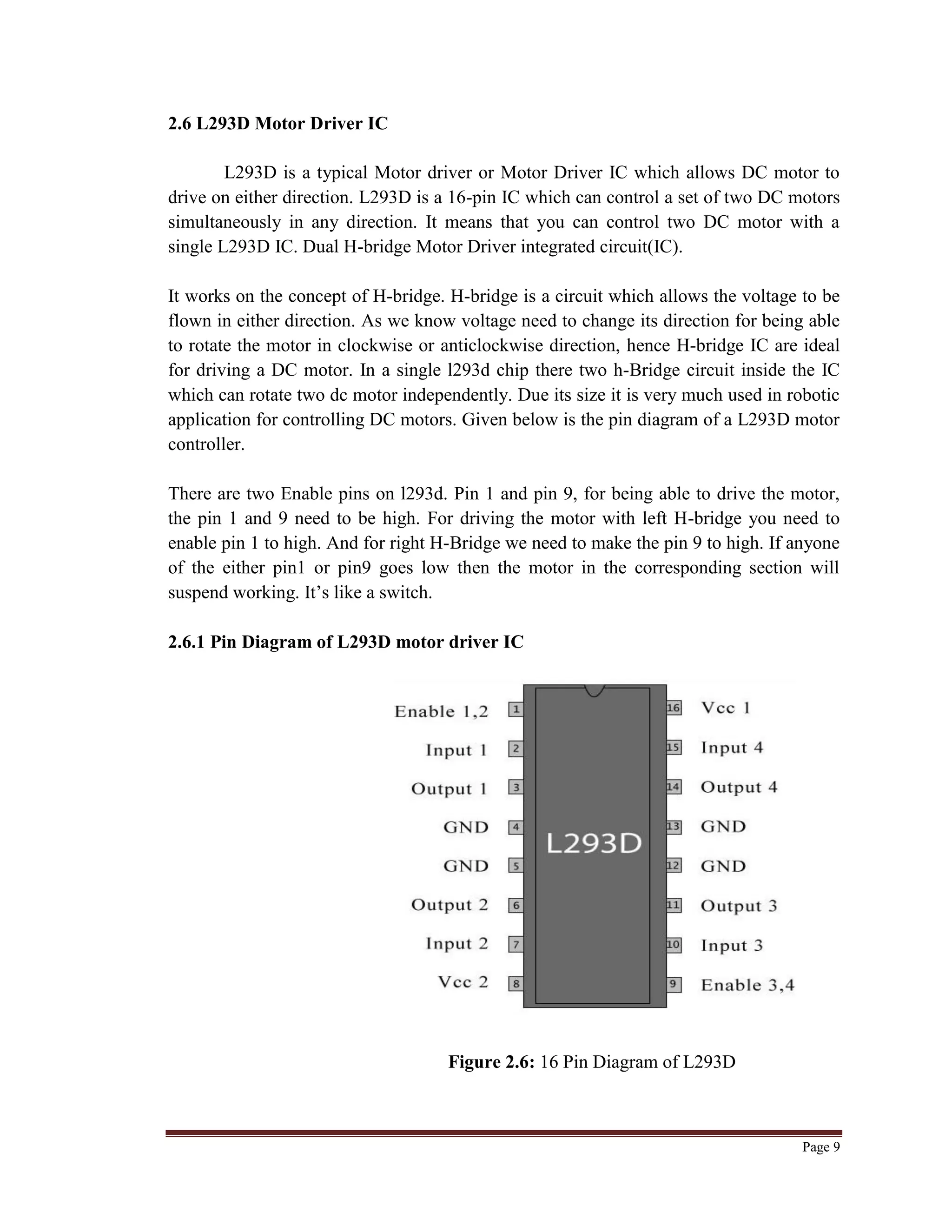 Page 9
2.6 L293D Motor Driver IC
L293D is a typical Motor driver or Motor Driver IC which allows DC motor to
drive on either direction. L293D is a 16-pin IC which can control a set of two DC motors
simultaneously in any direction. It means that you can control two DC motor with a
single L293D IC. Dual H-bridge Motor Driver integrated circuit(IC).
It works on the concept of H-bridge. H-bridge is a circuit which allows the voltage to be
flown in either direction. As we know voltage need to change its direction for being able
to rotate the motor in clockwise or anticlockwise direction, hence H-bridge IC are ideal
for driving a DC motor. In a single l293d chip there two h-Bridge circuit inside the IC
which can rotate two dc motor independently. Due its size it is very much used in robotic
application for controlling DC motors. Given below is the pin diagram of a L293D motor
controller.
There are two Enable pins on l293d. Pin 1 and pin 9, for being able to drive the motor,
the pin 1 and 9 need to be high. For driving the motor with left H-bridge you need to
enable pin 1 to high. And for right H-Bridge we need to make the pin 9 to high. If anyone
of the either pin1 or pin9 goes low then the motor in the corresponding section will
suspend working. It‟s like a switch.
2.6.1 Pin Diagram of L293D motor driver IC
Figure 2.6: 16 Pin Diagram of L293D
 
