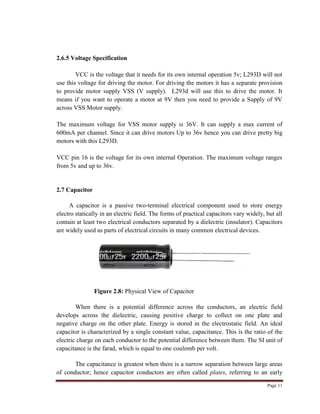 Page 11
2.6.5 Voltage Specification
VCC is the voltage that it needs for its own internal operation 5v; L293D will not
use this voltage for driving the motor. For driving the motors it has a separate provision
to provide motor supply VSS (V supply). L293d will use this to drive the motor. It
means if you want to operate a motor at 9V then you need to provide a Supply of 9V
across VSS Motor supply.
The maximum voltage for VSS motor supply is 36V. It can supply a max current of
600mA per channel. Since it can drive motors Up to 36v hence you can drive pretty big
motors with this L293D.
VCC pin 16 is the voltage for its own internal Operation. The maximum voltage ranges
from 5v and up to 36v.
2.7 Capacitor
A capacitor is a passive two-terminal electrical component used to store energy
electro statically in an electric field. The forms of practical capacitors vary widely, but all
contain at least two electrical conductors separated by a dielectric (insulator). Capacitors
are widely used as parts of electrical circuits in many common electrical devices.
Figure 2.8: Physical View of Capacitor
When there is a potential difference across the conductors, an electric field
develops across the dielectric, causing positive charge to collect on one plate and
negative charge on the other plate. Energy is stored in the electrostatic field. An ideal
capacitor is characterized by a single constant value, capacitance. This is the ratio of the
electric charge on each conductor to the potential difference between them. The SI unit of
capacitance is the farad, which is equal to one coulomb per volt.
The capacitance is greatest when there is a narrow separation between large areas
of conductor; hence capacitor conductors are often called plates, referring to an early
 