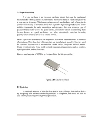 Page 14
2.8 Crystal oscillator
A crystal oscillator is an electronic oscillator circuit that uses the mechanical
resonance of a vibrating crystal of piezoelectric material to create an electrical signal with
a very precise frequency. This frequency is commonly used to keep track of time (as in
quartz wristwatches), to provide a stable clock signal for digital integrated circuits, and to
stabilize frequencies for radio transmitters and receivers. The most common type of
piezoelectric resonator used is the quartz crystal, so oscillator circuits incorporating them
became known as crystal oscillators, but other piezoelectric materials including
polycrystalline ceramics are used in similar circuits.
Quartz crystals are manufactured for frequencies from a few tens of kilohertz to hundreds
of megahertz. More than two billion crystals are manufactured annually. Most are used
for consumer devices such as wristwatches, clocks, radios, computers, and cell phones.
Quartz crystals are also found inside test and measurement equipment, such as counters,
signal generators, and oscilloscopes.
Here we used a crystal of 12 MHz as clock oscillator for Microcontroller.
Figure 2.10: Crystal oscillator
2.9 Heat sink
In electronic systems, a heat sink is a passive heat exchanger that cools a device
by dissipating heat into the surrounding medium. In computers, heat sinks are used to
cool central processing units or graphics processors.
 