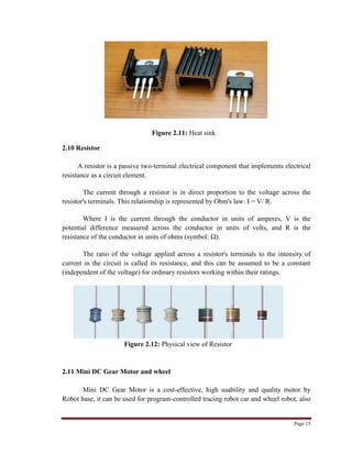 Page 15
Figure 2.11: Heat sink
2.10 Resistor
A resistor is a passive two-terminal electrical component that implements electrical
resistance as a circuit element.
The current through a resistor is in direct proportion to the voltage across the
resistor's terminals. This relationship is represented by Ohm's law: I = V/ R.
Where I is the current through the conductor in units of amperes, V is the
potential difference measured across the conductor in units of volts, and R is the
resistance of the conductor in units of ohms (symbol: Ω).
The ratio of the voltage applied across a resistor's terminals to the intensity of
current in the circuit is called its resistance, and this can be assumed to be a constant
(independent of the voltage) for ordinary resistors working within their ratings.
Figure 2.12: Physical view of Resistor
2.11 Mini DC Gear Motor and wheel
Mini DC Gear Motor is a cost-effective, high usability and quality motor by
Robot base, it can be used for program-controlled tracing robot car and wheel robot, also
 