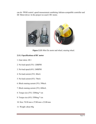 Page 16
can do PWM control ,speed measurement combining Adriano-compatible controller and
DC Motor driver. In this project we used 2 DC motor.
Figure 2.13: Mini Dc motor and wheel, stearing wheel.
2.11.1 Specifications of DC motor
1. Gear ratios: 48:1
2. No-load speed (3V): 120RPM
3. No-load speed (6V): 240RPM
4. No-load current (3V): 40mA
5. No-load current (6V): 70mA
6. Block running current (3V): 390mA
7. Block running current (3V): 680mA
8. Torque size (3V): 3200mg * cm
9. Torque size (6V): 5500mg * cm
10. Size: 70.50 mm x 27.00 mm x 23.00 mm
11. Weight: about 40g
 