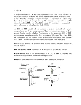 Page 17
2.12 LED
A light-emitting diode (LED) is a semiconductor device that emits visible light when an
electric current passes through it. The light is not particularly bright, but in most LEDs it
is monochromatic, occurring at a single wavelength. The output from an LED can range
from red (at a wavelength of approximately 700 nanometers) to blue-violet (about 400
nanometers). Some LEDs emit infrared (IR) energy (830 nanometers or longer); such a
device is known as an infrared-emitting diode (IRED).
An LED or IRED consists of two elements of processed material called P-type
semiconductors and N-type semiconductors. These two elements are placed in direct
contact, forming a region called the P-N junction. In this respect, the LED or IRED
resembles most other diode types, but there are important differences. The LED or IRED
has a transparent package, allowing visible or IR energy to pass through. Also, the LED
or IRED has a large PN-junction area whose shape is tailored to the application.
Benefits of LEDs and IREDs, compared with incandescent and fluorescent illuminating
devices, include:
Low power requirement: Most types can be operated with battery power supplies.
High efficiency: Most of the power supplied to an LED or IRED is converted into
radiation in the desired form, with minimal heat production.
Long life: When properly installed, an LED or IRED can function for decades.
 