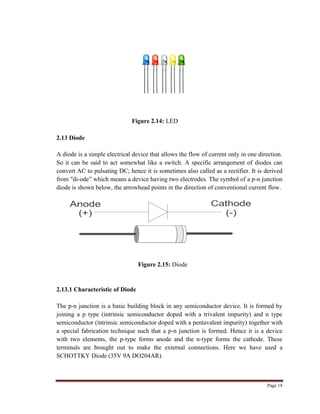 Page 18
Figure 2.14: LED
2.13 Diode
A diode is a simple electrical device that allows the flow of current only in one direction.
So it can be said to act somewhat like a switch. A specific arrangement of diodes can
convert AC to pulsating DC; hence it is sometimes also called as a rectifier. It is derived
from "di-ode” which means a device having two electrodes. The symbol of a p-n junction
diode is shown below, the arrowhead points in the direction of conventional current flow.
Figure 2.15: Diode
2.13.1 Characteristic of Diode
The p-n junction is a basic building block in any semiconductor device. It is formed by
joining a p type (intrinsic semiconductor doped with a trivalent impurity) and n type
semiconductor (intrinsic semiconductor doped with a pentavalent impurity) together with
a special fabrication technique such that a p-n junction is formed. Hence it is a device
with two elements, the p-type forms anode and the n-type forms the cathode. These
terminals are brought out to make the external connections. Here we have used a
SCHOTTKY Diode (35V 9A DO204AR).
 
