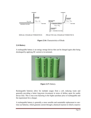 Page 19
Figure 2.16: Characteristics of Diode
2.14 Battery
A rechargeable battery is an energy storage device that can be charged again after being
discharged by applying DC current to its terminals
Figure 2.17: Battery.
Rechargeable batteries allow for multiple usages from a cell, reducing waste and
generally providing a better long-term investment in terms of dollars spent for usable
device time. This is true even factoring in the higher purchase price of rechargeable and
the requirement for a charger.
A rechargeable battery is generally a more sensible and sustainable replacement to one-
time use batteries, which generate current through a chemical reaction in which a reactive
 
