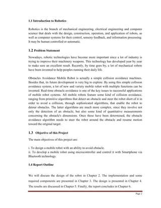 Page 2
1.1 Introduction to Robotics
Robotics is the branch of mechanical engineering, electrical engineering and computer
science that deals with the design, construction, operation, and application of robots, as
well as computer systems for their control, sensory feedback, and information processing.
It may be human controlled or automatic.
1.2 Problem Statement
Nowadays, robotic technologies have become more important since a lot of industry is
trying to improve their machinery weapons. This technology has developed year by year
to make sure an excellent result. Recently, by time goes by, a lot of mechanical robots
have been invented to help peoples running their daily life.
Obstacles Avoidance Mobile Robot is actually a simple collision avoidance machines.
Besides that, its future development is very big to explore. By using this simple collision
avoidance system, a lot of new and variety mobile robot with multiple functions can be
invented. Real-time obstacle avoidance is one of the key issues to successful applications
of mobile robot systems. All mobile robots feature some kind of collision avoidance,
ranging from primitive algorithms that detect an obstacle and steer the robot short of it in
order to avoid a collision, through sophisticated algorithms, that enable the robot to
detour obstacles. The latter algorithms are much more complex, since they involve not
only the detection of an obstacle, but also some kind of quantitative measurements
concerning the obstacle's dimensions. Once these have been determined, the obstacle
avoidance algorithm needs to steer the robot around the obstacle and resume motion
toward the original target.
1.3 Objective of this Project
The main objectives of this project are:
i. To design a mobile robot with an ability to avoid obstacle.
ii. To develop a mobile robot using microcontroller and control it with Smartphone via
Bluetooth technology.
1.4 Report Outline
We will discuss the design of the robot in Chapter 2. The implementation and some
required components are presented in Chapter 3. The design is presented in Chapter 4.
The results are discussed in Chapter 5. Finally, the report concludes in Chapter 6.
 