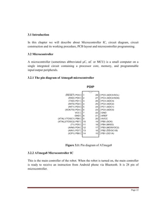 Page 22
3.1 Introduction
In this chapter we will describe about Microcontroller IC, circuit diagram, circuit
construction and its working procedure, PCB layout and microcontroller programming.
3.2 Microcontroller
A microcontroller (sometimes abbreviated µC, uC or MCU) is a small computer on a
single integrated circuit containing a processor core, memory, and programmable
input/output peripherals.
3.2.1 The pin diagram of Atmega8 microcontroller
Figure 3.1: Pin diagram of ATmega8
3.2.2 ATmega8 Microcontroller IC
This is the main controller of the robot. When the robot is turned on, the main controller
is ready to receive an instruction from Android phone via Bluetooth. It is 28 pin of
microcontroller.
 