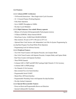 Page 23
3.2.3 Features
3.2.3.1 Advanced RISC Architecture
– 130 Powerful Instructions – Most Single-clock Cycle Execution
– 32 × 8 General Purpose Working Registers
– Fully Static Operation
– Up to 16MIPS Throughput at 16MHz
– On-chip 2-cycle Multiplier
3.2.3.2 High Endurance Non-volatile Memory segments
– 8Kbytes of In-System Self-programmable Flash program memory
– 512Bytes EEPROM, 1Kbyte Internal SRAM
– Write/Erase Cycles: 10,000 Flash/100,000 EEPROM
– Data retention: 20 years at 85°C/100 years at 25°C (1)
– Optional Boot Code Section with Independent Lock Bits In-System Programming by
on-chip Boot Program True Read-While-Write Operation
– Programming Lock for Software Security
3.2.3.3 Peripheral Features
– Two 8-bit Timer/Counters with Separate Prescaler, one Compare Mode
– One 16-bit Timer/Counter with Separate Prescaler, Compare Mode, and Capture Mode
– Real Time Counter with Separate Oscillator
– Three PWM Channels
– 8-channel ADC in TQFP and QFN/MLF package Eight Channels 10 -bit Accuracy
– 6-channel ADC in PDIP package
- Six Channels 10 -bit Accuracy
– Byte-oriented Two-wire Serial Interface
– Programmable Serial USART
– Master/Slave SPI Serial Interface
– Programmable Watchdog Timer with Separate On-chip Oscillator
– On-chip Analog Comparator
3.2.3.4 Special Microcontroller Features
– Power-on Reset and Programmable Brown-out Detection
– Internal Calibrated RC Oscillator
 