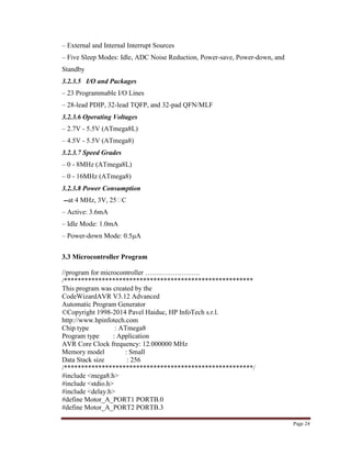 Page 24
– External and Internal Interrupt Sources
– Five Sleep Modes: Idle, ADC Noise Reduction, Power-save, Power-down, and
Standby
3.2.3.5 I/O and Packages
– 23 Programmable I/O Lines
– 28-lead PDIP, 32-lead TQFP, and 32-pad QFN/MLF
3.2.3.6 Operating Voltages
– 2.7V - 5.5V (ATmega8L)
– 4.5V - 5.5V (ATmega8)
3.2.3.7 Speed Grades
– 0 - 8MHz (ATmega8L)
– 0 - 16MHz (ATmega8)
3.2.3.8 Power Consumption
--at 4 MHz, 3V, 25C
– Active: 3.6mA
– Idle Mode: 1.0mA
– Power-down Mode: 0.5μA
3.3 Microcontroller Program
//program for microcontroller ……………………
/*******************************************************
This program was created by the
CodeWizardAVR V3.12 Advanced
Automatic Program Generator
©Copyright 1998-2014 Pavel Haiduc, HP InfoTech s.r.l.
http://www.hpinfotech.com
Chip type : ATmega8
Program type : Application
AVR Core Clock frequency: 12.000000 MHz
Memory model : Small
Data Stack size : 256
/*******************************************************/
#include <mega8.h>
#include <stdio.h>
#include <delay.h>
#define Motor_A_PORT1 PORTB.0
#define Motor_A_PORT2 PORTB.3
 