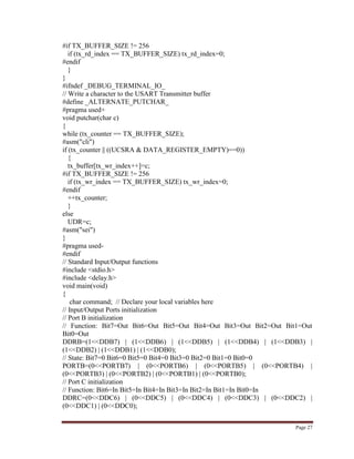 Page 27
#if TX_BUFFER_SIZE != 256
if (tx_rd_index == TX_BUFFER_SIZE) tx_rd_index=0;
#endif
}
}
#ifndef _DEBUG_TERMINAL_IO_
// Write a character to the USART Transmitter buffer
#define _ALTERNATE_PUTCHAR_
#pragma used+
void putchar(char c)
{
while (tx_counter == TX_BUFFER_SIZE);
#asm("cli")
if (tx_counter || ((UCSRA & DATA_REGISTER_EMPTY)==0))
{
tx_buffer[tx_wr_index++]=c;
#if TX_BUFFER_SIZE != 256
if (tx_wr_index == TX_BUFFER_SIZE) tx_wr_index=0;
#endif
++tx_counter;
}
else
UDR=c;
#asm("sei")
}
#pragma used-
#endif
// Standard Input/Output functions
#include <stdio.h>
#include <delay.h>
void main(void)
{
char command; // Declare your local variables here
// Input/Output Ports initialization
// Port B initialization
// Function: Bit7=Out Bit6=Out Bit5=Out Bit4=Out Bit3=Out Bit2=Out Bit1=Out
Bit0=Out
DDRB=(1<<DDB7) | (1<<DDB6) | (1<<DDB5) | (1<<DDB4) | (1<<DDB3) |
(1<<DDB2) | (1<<DDB1) | (1<<DDB0);
// State: Bit7=0 Bit6=0 Bit5=0 Bit4=0 Bit3=0 Bit2=0 Bit1=0 Bit0=0
PORTB=(0<<PORTB7) | (0<<PORTB6) | (0<<PORTB5) | (0<<PORTB4) |
(0<<PORTB3) | (0<<PORTB2) | (0<<PORTB1) | (0<<PORTB0);
// Port C initialization
// Function: Bit6=In Bit5=In Bit4=In Bit3=In Bit2=In Bit1=In Bit0=In
DDRC=(0<<DDC6) | (0<<DDC5) | (0<<DDC4) | (0<<DDC3) | (0<<DDC2) |
(0<<DDC1) | (0<<DDC0);
 