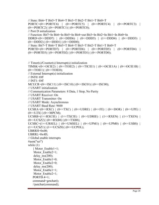 Page 28
// State: Bit6=T Bit5=T Bit4=T Bit3=T Bit2=T Bit1=T Bit0=T
PORTC=(0<<PORTC6) | (0<<PORTC5) | (0<<PORTC4) | (0<<PORTC3) |
(0<<PORTC2) | (0<<PORTC1) | (0<<PORTC0);
// Port D initialization
// Function: Bit7=In Bit6=In Bit5=In Bit4=out Bit3=In Bit2=In Bit1=In Bit0=In
DDRD=(0<<DDD7) | (0<<DDD6) | (0<<DDD5) | (1<<DDD4) | (0<<DDD3) |
(0<<DDD2) | (0<<DDD1) | (0<<DDD0);
// State: Bit7=T Bit6=T Bit5=T Bit4=T Bit3=T Bit2=T Bit1=T Bit0=T
PORTD=(0<<PORTD7) | (0<<PORTD6) | (0<<PORTD5) | (0<<PORTD4) |
(0<<PORTD3) | (0<<PORTD2) | (0<<PORTD1) | (0<<PORTD0);
// Timer(s)/Counter(s) Interrupt(s) initialization
TIMSK=(0<<OCIE2) | (0<<TOIE2) | (0<<TICIE1) | (0<<OCIE1A) | (0<<OCIE1B) |
(0<<TOIE1) | (0<<TOIE0);
// External Interrupt(s) initialization
// INT0: Off
// INT1: Off
MCUCR=(0<<ISC11) | (0<<ISC10) | (0<<ISC01) | (0<<ISC00);
// USART initialization
// Communication Parameters: 8 Data, 1 Stop, No Parity
// USART Receiver: On
// USART Transmitter: On
// USART Mode: Asynchronous
// USART Baud Rate: 9600
UCSRA=(0<<RXC) | (0<<TXC) | (0<<UDRE) | (0<<FE) | (0<<DOR) | (0<<UPE) |
(0<<U2X) | (0<<MPCM);
UCSRB=(1<<RXCIE) | (1<<TXCIE) | (0<<UDRIE) | (1<<RXEN) | (1<<TXEN) |
(0<<UCSZ2) | (0<<RXB8) | (0<<TXB8);
UCSRC=(1<<URSEL) | (0<<UMSEL) | (0<<UPM1) | (0<<UPM0) | (0<<USBS) |
(1<<UCSZ1) | (1<<UCSZ0) | (0<<UCPOL);
UBRRH=0x00;
UBRRL=0x4D;
// Global enable interrupts
#asm("sei")
while (1)
{ Motor_Enable1=1;
Motor_Enable2=1;
delay_ms(200);
Motor_Enable1=0;
Motor_Enable2=0;
delay_ms(200);
Motor_Enable1=1;
Motor_Enable2=1;
PORTD.4=1;
command=getchar();
//putchar(command);
 