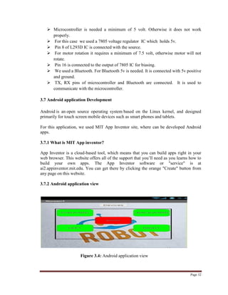Page 32
 Microcontroller is needed a minimum of 5 volt. Otherwise it does not work
properly.
 For this case we used a 7805 voltage regulator IC which holds 5v.
 Pin 8 of L293D IC is connected with the source.
 For motor rotation it requires a minimum of 7.5 volt, otherwise motor will not
rotate.
 Pin 16 is connected to the output of 7805 IC for biasing.
 We used a Bluetooth. For Bluetooth 5v is needed. It is connected with 5v positive
and ground.
 TX, RX pins of microcontroller and Bluetooth are connected. It is used to
communicate with the microcontroller.
3.7 Android application Development
Android is an open source operating system based on the Linux kernel, and designed
primarily for touch screen mobile devices such as smart phones and tablets.
For this application, we used MIT App Inventor site, where can be developed Android
apps.
3.7.1 What is MIT App inventor?
App Inventor is a cloud-based tool, which means that you can build apps right in your
web browser. This website offers all of the support that you‟ll need as you learns how to
build your own apps. The App Inventor software or "service" is at
ai2.appinventor.mit.edu. You can get there by clicking the orange "Create" button from
any page on this website.
3.7.2 Android application view
Figure 3.4: Android application view
 