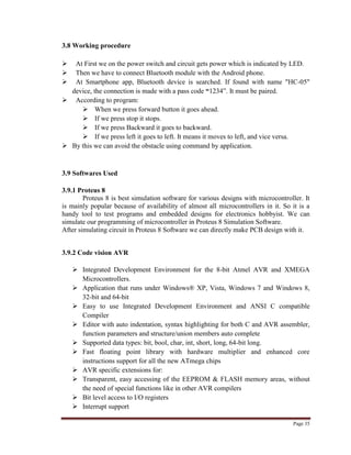 Page 35
3.8 Working procedure
 At First we on the power switch and circuit gets power which is indicated by LED.
 Then we have to connect Bluetooth module with the Android phone.
 At Smartphone app, Bluetooth device is searched. If found with name "HC-05"
device, the connection is made with a pass code “1234”. It must be paired.
 According to program:
 When we press forward button it goes ahead.
 If we press stop it stops.
 If we press Backward it goes to backward.
 If we press left it goes to left. It means it moves to left, and vice versa.
 By this we can avoid the obstacle using command by application.
3.9 Softwares Used
3.9.1 Proteus 8
Proteus 8 is best simulation software for various designs with microcontroller. It
is mainly popular because of availability of almost all microcontrollers in it. So it is a
handy tool to test programs and embedded designs for electronics hobbyist. We can
simulate our programming of microcontroller in Proteus 8 Simulation Software.
After simulating circuit in Proteus 8 Software we can directly make PCB design with it.
3.9.2 Code vision AVR
 Integrated Development Environment for the 8-bit Atmel AVR and XMEGA
Microcontrollers.
 Application that runs under Windows® XP, Vista, Windows 7 and Windows 8,
32-bit and 64-bit
 Easy to use Integrated Development Environment and ANSI C compatible
Compiler
 Editor with auto indentation, syntax highlighting for both C and AVR assembler,
function parameters and structure/union members auto complete
 Supported data types: bit, bool, char, int, short, long, 64-bit long.
 Fast floating point library with hardware multiplier and enhanced core
instructions support for all the new ATmega chips
 AVR specific extensions for:
 Transparent, easy accessing of the EEPROM & FLASH memory areas, without
the need of special functions like in other AVR compilers
 Bit level access to I/O registers
 Interrupt support
 